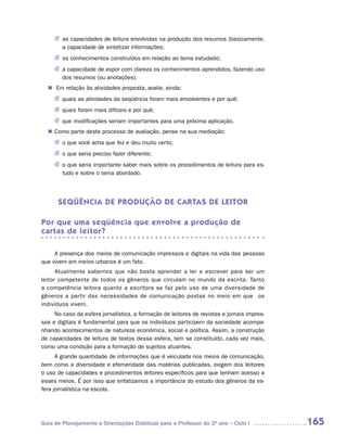 J as capacidades de leitura envolvidas na produção dos resumos (basicamente,
       a capacidade de sintetizar informações;
     J os conhecimentos construídos em relação ao tema estudado;
     J a capacidade de expor com clareza os conhecimentos aprendidos, fazendo uso
       dos resumos (ou anotações).
  n	 relação às atividades proposta, avalie, ainda:
    Em
     J quais as atividades da seqüência foram mais envolventes e por quê;
     J quais foram mais difíceis e por quê;
     J que modificações seriam importantes para uma próxima aplicação.
   Como parte deste processo de avaliação, pense na sua mediação:
  n	
     J o que você acha que fez e deu muito certo;
     J o que seria preciso fazer diferente;
     J o que seria importante saber mais sobre os procedimentos de leitura para es-
       tudo e sobre o tema abordado.




      SEQÜÊNCIA DE PRODUÇÃO DE CARTAS DE LEITOR

Por que uma seqüência que envolve a produção de
cartas de leitor?

     A presença dos meios de comunicação impressos e digitais na vida das pessoas
que vivem em meios urbanos é um fato.
      Atualmente sabemos que não basta aprender a ler e escrever para ser um
leitor competente de todos os gêneros que circulam no mundo da escrita. Tanto
a competência leitora quanto a escritora se faz pelo uso de uma diversidade de
gêneros a partir das necessidades de comunicação postas no meio em que os
indivíduos vivem.
     No caso da esfera jornalística, a formação de leitores de revistas e jornais impres-
sos e digitais é fundamental para que os indivíduos participem da sociedade acompa-
nhando acontecimentos de natureza econômica, social e política. Assim, a construção
de capacidades de leitura de textos dessa esfera, tem se constituído, cada vez mais,
como uma condição para a formação de sujeitos atuantes.
      A grande quantidade de informações que é veiculada nos meios de comunicação,
bem como a diversidade e efemeridade das matérias publicadas, exigem dos leitores
o uso de capacidades e procedimentos leitores específicos para que tenham acesso a
esses meios. É por isso que enfatizamos a importância do estudo dos gêneros da es-
fera jornalística na escola.




Guia de Planejamento e Orientações Didáticas para o Professor do 3O ano – Ciclo I           165
 