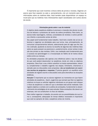 É importante que você incentive a leitura diária de jornais e revistas. Organize um
      acervo para ficar exposto na sala e, semanalmente, crie um momento para troca de
      informações sobre as matérias lidas. Você também pode disponibilizar um espaço no
      mural para que as matérias mais interessantes sejam socializadas com outros alunos
      da escola.



                            Orientações gerais sobre o uso do material
           O objetivo desta seqüência didática é promover a inserção dos alunos na prá-
           tica de leitores e produtores de textos da esfera jornalística. Para tanto, os
           alunos lerão reportagens, notícias, curiosidades de revistas e outros periódi-
           cos infantis e escreverão cartas de leitor.
           Seu papel será fundamental neste trabalho. Você terá a tarefa não só de se-
           lecionar e organizar as atividades para sua turma, mas, principalmente, de
           comunicar comportamentos leitores, selecionando para ler algo que lhe cha-
           me a atenção, ajudando os alunos na escolha de algumas das matérias lidas
           sobre as quais possam se posicionar e, posteriormente, enviar cartas à reda-
           ção dos jornais ou das revistas. Enfim, sua mediação será fundamental para
           o sucesso da aprendizagem e a incorporação do hábito de ler textos dessa
           esfera entre as crianças.
           As atividades propostas são apenas uma referência sobre o tipo de ativida-
           de que você poderá desenvolver na seqüência, tendo em vista os objetivos
           propostos. Deve ficar a seu critério substituir os textos apresentados, reduzir
           ou complementar o trabalho sugerido nas etapas. Entretanto, chamamos a
           atenção para as discussões orais propostas: não as transformem em exercí-
           cios escritos de perguntas e respostas. É preciso garantir um equilíbrio entre
           atividades de registro escrito e discussões orais para diversificar as situações
           didáticas.
           Atenção! É importante que os alunos registrem os momentos em que fazem
           atividades da seqüência.. Assim, sugerimos que sempre que fizer os registros
           coletivos na lousa ou solicitar registros individuais ou em grupo você coloque
           o título da seqüência e a data em que a atividade está sendo realizada. Este
           registro objetiva o contato com a prática de anotações, fundamental no desen-
           volvimento de estratégias do ler para estudar. Estas anotações não devem ser
           extensas, nem se constituírem no foco do trabalho.
           Para melhor organizar o trabalho, de acordo com as possibilidades de sua tur-
           ma e, conseqüente, adequação do tempo didático necessário é importante
           que você se aproprie de toda a seqüência antes de iniciá-la.




166        Guia de Planejamento e Orientações Didáticas para o Professor do 3O ano – Ciclo I
 