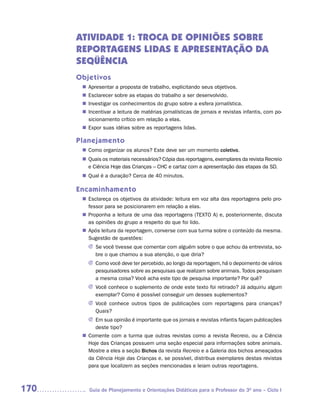 ATIVIDADE 1: TROCA DE OPINIÕES SOBRE
      REPORTAGENS LIDAS E APRESENTAÇÃO DA
      SEQÜÊNCIA
      Objetivos
        Apresentar a proposta de trabalho, explicitando seus objetivos.
       n	
        Esclarecer sobre as etapas do trabalho a ser desenvolvido.
       n	
        Investigar os conhecimentos do grupo sobre a esfera jornalística.
       n	
        Incentivar a leitura de matérias jornalísticas de jornais e revistas infantis, com po-
       n	
        sicionamento crítico em relação a elas.
        Expor suas idéias sobre as reportagens lidas.
       n	

      Planejamento
        Como organizar os alunos? Este deve ser um momento coletivo.
       n	
        Quais os materiais necessários? Cópia das reportagens, exemplares da revista Recreio
       n	
        e Ciência Hoje das Crianças – CHC e cartaz com a apresentação das etapas da SD.
        Qual é a duração? Cerca de 40 minutos.
       n	

      Encaminhamento
        Esclareça os objetivos da atividade: leitura em voz alta das reportagens pelo pro-
       n	
        fessor para se posicionarem em relação a elas.
        Proponha a leitura de uma das reportagens (TEXTO A) e, posteriormente, discuta
       n	
        as opiniões do grupo a respeito do que foi lido.
        Após leitura da reportagem, converse com sua turma sobre o conteúdo da mesma.
       n	
        Sugestão de questões:
         J	 e você tivesse que comentar com alguém sobre o que achou da entrevista, so-
           S
           	
           bre o que chamou a sua atenção, o que diria?
         J	 omo você deve ter percebido, ao longo da reportagem, há o depoimento de vários
           C
           	
           pesquisadores sobre as pesquisas que realizam sobre animais. Todos pesquisam
           a mesma coisa? Você acha este tipo de pesquisa importante? Por quê?
         J	ocê conhece o suplemento de onde este texto foi retirado? Já adquiriu algum
           V
           	
           exemplar? Como é possível conseguir um desses suplementos?
         J	ocê conhece outros tipos de publicações com reportagens para crianças?
           V
           	
           Quais?
         J	 m sua opinião é importante que os jornais e revistas infantis façam publicações
           E
           	
           deste tipo?
        Comente com a turma que outras revistas como a revista Recreio, ou a Ciência
       n	
        Hoje das Crianças possuem uma seção especial para informações sobre animais.
        Mostre a eles a seção Bichos da revista Recreio e a Galeria dos bichos ameaçados
        da Ciência Hoje das Crianças e, se possível, distribua exemplares destas revistas
        para que localizem as seções mencionadas e leiam outras reportagens.



170       Guia de Planejamento e Orientações Didáticas para o Professor do 3O ano – Ciclo I
 