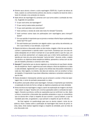 Oriente seus alunos a lerem a outra reportagem (TEXTO B). A partir da leitura do
  n	
   título, explore os conhecimentos prévios dos alunos a respeito do local de onde o
   texto foi retirado e do conteúdo do mesmo.
   Após leitura da reportagem B, converse com sua turma sobre o conteúdo da mes-
  n	
   ma. Sugestão de questões:
     J	 que você achou da reportagem?
       O
     J O que você já sabia sobre piranhas?
     J O que você aprendeu com esta leitura?
     J Você conhece a revista de onde este texto foi retirado? Comente.
     J Você conhece outros tipos de publicações com reportagens para crianças?
       Quais?
     J Em sua opinião é importante que os jornais e revistas infantis façam publicações
       deste tipo? Por quê?
     J Se você tivesse que comentar com alguém sobre o que achou da entrevista, so-
       bre o que chamou a sua atenção, o que diria?
   Depois da leitura e discussão sobre os dois textos, resgate o fato de que eles dis-
  n	
   cutiram e apresentaram a opinião sobre o que leram. Esclareça que uma das ati-
   tudes desejadas de um leitor é sempre ter a sua opinião sobre o que lê e que, em
   geral, os jornais apresentam um espaço para que o leitor tenha publicada a sua
   opinião por meio de uma carta chamada “carta de leitor”. Anuncie, então, o objeto
   de estudo e os objetivos desta seqüência didática, apresente o cartaz com as eta-
   pas de trabalho previstas e converse sobre eles.
   Atenção! É importante que os alunos registrem os momentos em que fazem ativida-
  n	
   des da seqüência. Assim, sugerimos que você coloque o título da seqüência e a data
   a cada atividade, registrando com o grupo uma síntese das discussões realizadas a
   cada vez. Este registro, no entanto, não deve ser extenso, nem se constituir no foco
   do trabalho. O importante é que leiam diferentes materiais e comentem oralmente o
   que foi lido.
   Nesta atividade é interessante solicitar que já comecem a anotar o título da repor-
  n	
   tagem lida, o nome do portador pesquisado e a data.
  n	 preferir, você pode utilizar outra reportagem. Contudo, é importante que mantenha
   Se
   a exploração do texto de forma a atingir os objetivos propostos por esta atividade.
   Antes da leitura da reportagem a seguir, a partir da exploração da imagem e do titulo
  n	
   “Eles cabem na régua” levante com a turma suposições sobre o conteúdo da repor-
   tagem. Durante sua leitura, confira as suposições que se confirmam ou não. Após
   a leitura, encaminhe a discussão das questões propostas e ouça os comentários
   que os alunos têm a fazer a respeito do que ouviram: o que já sabiam, o que foi
   novidade para eles, se gostaram, o que pensam a respeito do que foi dito etc..
          No final registre no quadro-de-giz para que os alunos copiem: nome da se-
    qüência, título e dados sobre a publicação da reportagem lida (nome do jornal, re-
    vista, data). Evite realizar registros longos a respeito da atividade, pois se trata de
    uma discussão oral.



Guia de Planejamento e Orientações Didáticas para o Professor do 3O ano – Ciclo I             171
 
