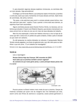E, para descobrir algumas dessas espécies minúsculas, os cientistas dão




                                                                                               Atividade do aluno
um duro danado. Haja persistência!
    O biólogo Luiz Fernando Ribeiro, que pesquisa sapos minúsculos, já perdeu
a conta das vezes que subiu montanhas em busca desses animais. Após horas
de caminhada, não achou nenhum.
    “Às vezes, o dia está bom para você ir a campo estudar esses bichos, mas
não está bom para eles”, explica. É que, quando o clima está seco demais, os
sapinhos ficam bem escondidos.
     Alguns cientistas poucas vezes ficaram frente a frente, na natureza, com os
bichos que estudam. É assim com Roberto Siqueira, que estuda o tamanduaí e viu
esse animal livre na mata só uma vez em mais de duas décadas de trabalho.
    Mas há uma explicação: o bicho tem hábitos noturnos e vive no topo de ár-
vores que têm a altura de um prédio de quatro andares. Então o jeito é estudar
os que vivem em cativeiro.
      Ou até pesquisar os rastros deixados na natureza. O pesquisador Marcos
Tortato estuda pegadas e as fezes do gato-do-mato, que são úteis para se iden-
tificar o que ele come. “É um trabalho de investigador.”
Retirada do site: http://www1.folha.uol.com.br/folhinha/dicas/di17110704.htm, em 17/11/2007.



TEXTO B
     Leia a reportagem:
     Revista Ciência Hoje das Crianças. CHC novembro de 2007.
     Você sabia que as piranhas também comem vegetais?
     Ao contrário do que muita gente pensa, o prato principal desses peixes não
é a carne!




                                                                         (ilustração: Lula)


     Poucos peixes no Brasil metem mais medo do que a piranha. Graças às
histórias contadas por quem vive às margens dos rios habitados por elas,
assim como aos filmes de aventura e suspense, esses peixes ganharam a



Guia de Planejamento e Orientações Didáticas para o Professor do 3O ano – Ciclo I              173
 