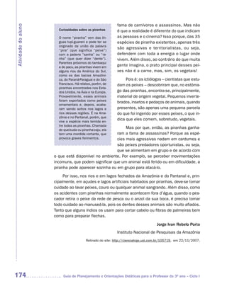 fama de carnívoros e assassinos. Mas não
Atividade do aluno
                       Curiosidades sobre as piranhas       é que a realidade é diferente do que indicam
                       O nome “piranha” vem das lín-        as pessoas e o cinema? Isso porque, das 35
                       guas tupi-guarani e pode ter se      espécies de piranha existentes, apenas três
                       originado da união da palavra
                                                            são agressivas e territorialistas, ou seja,
                       “pira” (que significa “peixe”)
                       com a palavra “sanha” ou “ra-        defendem com toda a energia o lugar onde
                       nha” (que quer dizer “dente”).       vivem. Além disso, ao contrário do que muita
                       Parentes próximos do tambaqui
                       e do pacu, as piranhas vivem em
                                                            gente imagina, o prato principal desses pei-
                       alguns rios da América do Sul,       xes não é a carne, mas, sim, os vegetais!
                       como os das bacias Amazôni-
                       ca, do Paraná-Paraguai e do São           Pois é: os ictiólogos – cientistas que estu-
                       Francisco. Há relatos, porém, de     dam os peixes – descobriram que, no estôma-
                       piranhas encontradas nos Esta-
                       dos Unidos, na Ásia e na Europa.     go das piranhas, encontra-se, principalmente,
                       Provavelmente, esses animais         material de origem vegetal. Pequenos inverte-
                       foram exportados como peixes
                                                            brados, insetos e pedaços de animais, quando
                       ornamentais e, depois, acaba-
                       ram sendo soltos nos lagos e         presentes, são apenas uma pequena parcela
                       rios dessas regiões. É na Ama-       do que foi ingerido por esses peixes, o que in-
                       zônia e no Pantanal, porém, que
                       vive a espécie mais temida en-
                                                            dica que eles comem, sobretudo, vegetais.
                       tre todas as piranhas. Chamada
                       de queixuda ou piranha-caju, ela
                                                           Mas por que, então, as piranhas ganha-
                       tem uma mordida cortante, que  ram a fama de assassinas? Porque as espé-
                       provoca graves ferimentos.     cies mais agressivas nadam em cardumes e
                                                      são peixes predadores oportunistas, ou seja,
                                                      que se alimentam em grupo e de acordo com
                     o que está disponível no ambiente. Por exemplo, se perceber movimentações
                     incomuns, que podem significar que um animal está ferido ou em dificuldade, a
                     piranha pode aparecer sozinha ou em grupo para atacá-lo.

                          Por isso, nos rios e em lagos fechados da Amazônia e do Pantanal e, prin-
                     cipalmente, em açudes e lagos artificiais habitados por piranhas, deve-se tomar
                     cuidado ao lavar peixes, couro ou qualquer animal sangrando. Além disso, como
                     os acidentes com piranhas normalmente acontecem fora d’água, quando o pes-
                     cador retira o peixe da rede de pesca ou o anzol da sua boca, é preciso tomar
                     todo cuidado ao manuseá-la, pois os dentes desses animais são muito afiados.
                     Tanto que alguns índios os usam para cortar cabelo ou fibras de palmeiras bem
                     como para preparar flechas.

                                                                                    Jorge Ivan Rebelo Porto
                                                            Instituto Nacional de Pesquisas da Amazônia
                                         Retirado do site: http://cienciahoje.uol.com.br/105719, em 22/11/2007.




174                       Guia de Planejamento e Orientações Didáticas para o Professor do 3O ano – Ciclo I
 