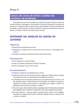 Etapa 2

 Leitura de cartas de leitor e análise do
 contexto de produção
      Esta etapa conta com três atividades cujo objetivo principal é incentivar a leitura de
cartas de leitores e reportagens, reconhecendo o contexto de produção e circulação das
primeiras. Ao longo da etapa, os alunos terão a oportunidade de utilizar procedimentos
de seleção, a partir da leitura de índices, identificar a presença de opinião em cartas de
leitores e conhecer a seção onde essas cartas circulam.



ATIVIDADE 2A: ANÁLISE DE CARTAS DE
LEITORES
Objetivos
   Desenvolver procedimentos de leitor.
  n	
   Estabelecer a relação entre o conteúdo da carta de leitor e a reportagem que a
  n	
   originou.
   Identificar a presença de opinião do leitor neste tipo de carta.
  n	


Planejamento
   Como organizar os alunos? Duplas.
  n	
   Quais os materiais necessários? Cópia da atividade.
  n	
   Qual é a duração? Cerca de 40 minutos.
  n	


Encaminhamento
   Explicite os objetivos da atividade para os alunos.
  n	
   Proponha a leitura de três cartas de leitores, seguida de reflexão sobre a situação
  n	
   de produção da carta e a importância da circulação das mesmas.
  n	 atividade conta com algumas questões que você poderá propor aos alunos. Uma
   A
   das questões solicita o preenchimento de uma tabela, cujo objetivo é explicitar a
   relação que há entre a carta de leitor e a reportagem que a originou. Oriente a re-
   produção e preenchimento da tabela no caderno.
  n	 uma carta que não faz referência direta à reportagem lida. É interessante que este fato
   Há
   fique registrado, pois a referência à matéria lida é uma marca do gênero carta de leitor.
  n	 Fique Sabendo... aparecem alguns questionamentos sobre o fato divulgado:
   No
   inexistência do espaço para leitores na Folhinha. Realize a leitura e converse com
   os alunos a respeito.



Guia de Planejamento e Orientações Didáticas para o Professor do 3O ano – Ciclo I              175
 