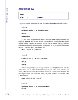 ATIVIDADE 2A
Atividade do aluno



                      NOME: __________________________________________________________________________

                      DATA: _____ /_______________ TURMA: ___________________________________________



                     1. Com um colega, leia as cartas que alguns leitores da Folhinha escreveram.

                         Carta 1
                         São Paulo, sábado, 22 de outubro de 2005

                         MURAL

                         BRINQUEDOS

                         “Li com muita atenção a reportagem “Vergonha dos antigos brinquedos’, de
                     8/10, na Folhinha. Ganhei uma boneca, Biriba, na noite em que eu nasci. Adoro
                     segurar, brincar e abraçá-la. Sinto um carinho imenso por ela. Não tenho vergo-
                     nha de gostar desse brinquedo, porque ele faz parte da minha história. Quando eu
                     aprendi a escrever, fiz um poema para ela.”
                         Maria, 10 anos, de Curitiba, PR


                         Carta 2

                         São Paulo, sábado, 1 de outubro de 2005

                         MURAL

                         FILMES

                          “Gostei da reportagem que vocês publicaram em julho (“Sempre em Cartaz’),
                     sobre filmes que as crianças não enjoam de assistir. Estou muito contente por
                     vocês publicarem essas matérias interessantes. Os quadrinhos estão cada dia
                     mais legais. Quero que continuem assim, um jornal divertido. Eu também acho
                     o H superfofo!”
                         Paula, 9 anos, de São Paulo, SP


                         Carta 3
                         São Paulo, sábado, 24 de setembro de 2005
                         MURAL



176                       Guia de Planejamento e Orientações Didáticas para o Professor do 3O ano – Ciclo I
 