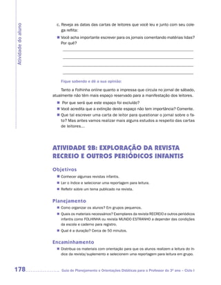 c. Reveja as datas das cartas de leitores que você leu e junto com seu cole-
Atividade do aluno
                          ga reflita:
                        Você acha importante escrever para os jornais comentando matérias lidas?
                       n	
                        Por quê?
                         ________________________________________________________________
                          ________________________________________________________________
                          ________________________________________________________________
                          ________________________________________________________________

                         Fique sabendo e dê a sua opinião:

                          Tanto a Folhinha online quanto a impressa que circula no jornal de sábado,
                     atualmente não têm mais espaço reservado para a manifestação dos leitores.
                       n	 que será que este espaço foi excluído?
                         Por
                        Você acredita que a extinção deste espaço não tem importância? Comente.
                       n	
                       n	 tal escrever uma carta de leitor para questionar o jornal sobre o fa-
                        Que
                        to? Mas antes vamos realizar mais alguns estudos a respeito das cartas
                        de leitores...




                     ATIVIDADE 2B: EXPLORAÇÃO DA REVISTA
                     RECREIO E OUTROS PERIÓDICOS INFANTIS
                     Objetivos
                       n	
                        Conhecer algumas revistas infantis.
                       n	 o índice e selecionar uma reportagem para leitura.
                        Ler
                        Refletir sobre um tema publicado na revista.
                       n	


                     Planejamento
                        Como organizar os alunos? Em grupos pequenos.
                       n	
                        Quais os materiais necessários? Exemplares da revista RECREIO e outros periódicos
                       n	
                        infantis como FOLHINHA ou revista MUNDO ESTRANHO a depender das condições
                        da escola e caderno para registro.
                        Qual é a duração? Cerca de 50 minutos.
                       n	


                     Encaminhamento
                        Distribua os materiais com orientação para que os alunos realizem a leitura do ín-
                       n	
                        dice da revista/suplemento e selecionem uma reportagem para leitura em grupo.



178                       Guia de Planejamento e Orientações Didáticas para o Professor do 3O ano – Ciclo I
 