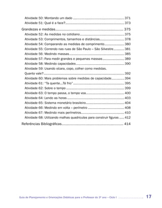 Atividade 50: Montando um dado .................................................... 371
    Atividade 51: Qual é a face?............................................................ 373
 Grandezas e medidas ................................................................ 375
    Atividade 52: As medidas no cotidiano ............................................. 375
    Atividade 53: Comprimentos, tamanhos e distâncias......................... 378
    Atividade 54: Comparando as medidas de comprimento .................... 380
    Atividade 55: Correndo nas ruas de São Paulo – São Silvestre........... 381
    Atividade 56: Medindo massas ........................................................ 385
    Atividade 57: Para medir grandes e pequenas massas ...................... 389
    Atividade 58: Medindo capacidades ................................................. 390
    Atividade 59: Usando xícara, copo, colher como medidas.
    Quanto vale? .................................................................................. 392
    Atividade 60: Mais problemas sobre medidas de capacidade............. 394
    Atividade 61: “Ta quente...Tá frio” .................................................... 395
    Atividade 62: Sobre o tempo ........................................................... 399
    Atividade 63: O tempo passa, o tempo voa... .................................... 400
    Atividade 64: Lendo as horas .......................................................... 403
    Atividade 65: Sistema monetário brasileiro ....................................... 404
    Atividade 66: Medindo em volta – perímetro ..................................... 408
    Atividade 67: Medindo mais perímetros............................................ 410
    Atividade 68: Utilizando malhas quadriculas para construir figuras ..... 412
 Referências Bibliográficas .......................................................... 414




Guia de Planejamento e Orientações Didáticas para o Professor do 3O ano – Ciclo I                         17
 