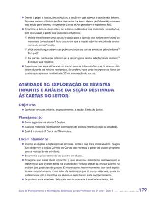 Oriente o grupo a buscar, nos periódicos, a seção em que aparece a opinião dos leitores.
  n	
   Peça que anotem o título da seção e das cartas que lerem. Alguns periódicos não possuem
   esta seção para leitores, é importante que os alunos percebam e registrem o fato.
   Proponha a leitura das cartas de leitores publicadas nos materiais consultados,
  n	
   com discussão a partir das questões propostas:
     J	ocês encontraram uma seção/espaço para a opinião dos leitores em todos os
       V
       	
       materiais consultados? Nos casos em que a seção não for encontrada anote:
       nome do jornal/revista.
     J Você acredita que as revistas publicam todas as cartas enviadas pelos leitores?
       Por quê?
     J As cartas publicadas referem-se a reportagens desta edição/deste número?
       Explique sua resposta
   Sugerimos que seja elaborado um cartaz com as informações que os alunos obti-
  n	
   veram durante as leituras realizadas. Se preferir, você pode incorporar os itens do
   quadro que aparece na atividade 2C na elaboração do cartaz.



ATIVIDADE 2C: EXPLORAÇÃO DE REVISTAS
INFANTIS E ANÁLISE DA SEÇÃO DESTINADA
ÀS CARTAS DO LEITOR.
Objetivos
   Conhecer revistas infantis, especialmente, a seção: Carta do Leitor.
  n	


Planejamento
   Como organizar os alunos? Duplas.
  n	
   Quais os materiais necessários? Exemplares de revistas infantis e cópia da atividade.
  n	
   Qual é a duração? Cerca de 50 minutos.
  n	


Encaminhamento
   Oriente as duplas a folhearem as revistas, lendo o que lhes interessarem. Sugira
  n	
   que observem a seção Correio ou Cartas das revistas a partir do quadro proposto
   para a realização da atividade.
   Encaminhe o preenchimento do quadro em duplas.
  n	
   Proponha que cada dupla comente o que observou discutindo coletivamente a
  n	
   experiência que tiveram tanto na exploração e leitura global da revista quanto na
   análise das questões do quadro. É interessante, neste momento, que você explici-
   te seu comportamento como leitor de revistas (o que lê, como seleciona, quais as
   preferências, etc.). Incentive os alunos a explicitarem este comportamento.
  n	 preferir, esta atividade (2C) pode ser incorporada à atividade anterior: 2B.
   Se



Guia de Planejamento e Orientações Didáticas para o Professor do 3O ano – Ciclo I             179
 