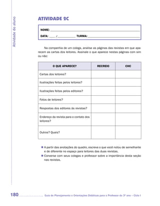 ATIVIDADE 2C
Atividade do aluno



                      NOME: __________________________________________________________________________

                      DATA: _____ /_______________ TURMA: ___________________________________________



                         Na companhia de um colega, analise as páginas das revistas em que apa-
                     recem as cartas dos leitores. Assinale o que aparece nestas páginas com sim
                     ou não:


                                O QUE APARECE?                       RECREIO                 CHC

                      Cartas dos leitores?

                      Ilustrações feitas pelos leitores?

                      Ilustrações feitas pelos editores?

                      Fotos de leitores?

                      Respostas dos editores às revistas?

                      Endereço da revista para o contato dos
                      leitores?


                      Outros? Quais?




                       n	 partir das anotações do quadro, escreva o que você notou de semelhante
                        A
                        e de diferente no espaço para leitores das duas revistas.
                        Converse com seus colegas e professor sobre a importância desta seção
                       n	
                        nas revistas.




180                      Guia de Planejamento e Orientações Didáticas para o Professor do 3O ano – Ciclo I
 