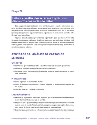Etapa 3

 Leitura e análise dos recursos lingüístico-
 discursivos das cartas do leitor
     Esta etapa está organizada com cinco atividades, com o objetivo principal de favo-
recer um olhar mais detalhado para as cartas de leitor: sua forma composicional (pre-
sença de títulos, identificação do leitor, de opinião sustentada ou não, etc.) e seu estilo
(presença de operadores argumentativos na organização do texto, modo como faz refe-
rência à reportagem lida).
     Algumas das atividades apresentam-se organizadas para os alunos. Como são
várias as atividades de exploração do gênero, sugerimos que após esta atividade você
elabore um cartaz com as principais informações sobre o que os alunos aprenderam
sobre o gênero carta de leitor. Este cartaz pode ser construído ao longo desta etapa e
complementado na próxima.



ATIVIDADE 3A: ANÁLISE DE CARTAS DE
LEITORES
Objetivos
   Conhecer o gênero carta do leitor e sua finalidade nos locais em que circula.
  n	
   Identificar a presença de opinião nas cartas dos leitores.
  n	
   Comparar cartas com diferentes finalidades: elogiar a revista, comentar as maté-
  n	
   rias, criticar, etc.


Planejamento
   Como organizar os alunos? Em duplas.
  n	
   Quais os materiais necessários? Cópia da atividade 3A e caderno para registro pe-
  n	
   los alunos.
   Qual é a duração? Cerca de 45 minutos.
  n	


Encaminhamento
   Explicite os objetivos da atividade e proponha que os alunos analisem as cartas do
  n	
   leitor, identificando a presença de opinião.
   Espera-se que o grupo identifique as principais diferenças entre as cartas. Comente
  n	
   que no caso da revista Recreio, os leitores apenas elogiam as seções da mesma,
   sem opinar de forma mais aprofundada sobre as matérias lidas.
   Explicitar que, geralmente, na esfera jornalística, as cartas de leitor são meios que
  n	




Guia de Planejamento e Orientações Didáticas para o Professor do 3O ano – Ciclo I             181
 