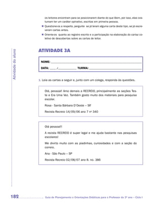os leitores encontram para se posicionarem diante do que lêem, por isso, elas cos-
                         tumam ter um caráter opinativo, escritas em primeira pessoa.
                        Questione-os a respeito, pergunte se já leram alguma carta deste tipo, se já escre-
                       n	
                        veram cartas antes.
                        Oriente-os quanto ao registro escrito e a participação na elaboração do cartaz co-
                       n	
                        letivo de descobertas sobre as cartas de leitor.



                     ATIVIDADE 3A
Atividade do aluno




                      NOME: __________________________________________________________________________

                      DATA: _____ /_______________ TURMA: ___________________________________________



                     1. Leia as cartas a seguir e, junto com um colega, responda às questões.


                         Olá, pessoal! Amo demais a RECREIO, principalmente as seções Tes-
                         te e Era Uma Vez. Também gosto muito dos materiais para pesquisa
                         escolar.

                         Rosa - Santa Bárbara D’Oeste – SP
                                                         .

                         Revista Recreio 14/09/06 ano 7 no 340



                         Olá pessoal!!

                         A revista RECREIO é super legal e me ajuda bastante nas pesquisas
                         escolares!

                         Me divirto muito com as piadinhas, curiosidades e com a seção do
                         correio.

                         Ana - São Paulo – SP

                         Revista Recreio 02/08/07 ano 8. no. 386




182                      Guia de Planejamento e Orientações Didáticas para o Professor do 3O ano – Ciclo I
 