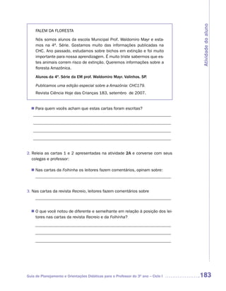 Atividade do aluno
     FALEM DA FLORESTA

     Nós somos alunos da escola Municipal Prof. Waldomiro Mayr e esta-
     mos na 4ª. Série. Gostamos muito das informações publicadas na
     CHC. Ano passado, estudamos sobre bichos em extinção e foi muito
     importante para nossa aprendizagem. É muito triste sabermos que es-
     tes animais correm risco de extinção. Queremos informações sobre a
     floresta Amazônica.

     Alunos da 4ª. Série da EM prof. Waldomiro Mayr. Valinhos. SP.

     Publicamos uma edição especial sobre a Amazônia: CHC179.
     Revista Ciência Hoje das Crianças 183, setembro de 2007.


  n	Para quem vocês acham que estas cartas foram escritas?
   __________________________________________________________________
   __________________________________________________________________
   __________________________________________________________________
   __________________________________________________________________


2. Releia as cartas 1 e 2 apresentadas na atividade 2A e converse com seus
   colegas e professor:

  n	 cartas da Folhinha os leitores fazem comentários, opinam sobre:
   Nas
   _________________________________________________________________


3. Nas cartas da revista Recreio, leitores fazem comentários sobre
    _________________________________________________________________


  n	 que você notou de diferente e semelhante em relação à posição dos lei-
   O
   tores nas cartas da revista Recreio e da Folhinha?
    _________________________________________________________________
    _________________________________________________________________
    _________________________________________________________________




Guia de Planejamento e Orientações Didáticas para o Professor do 3O ano – Ciclo I   183
 