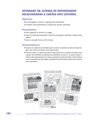 ATIVIDADE 3B: LEITURA DE REPORTAGENS
      RELACIONADAS A CARTAS DOS LEITORES.
      Objetivos
                       n	 reportagens e assumir o papel de leitor participativo.
                        Ler
                        Comparar cartas identificando a presença de opinião sustentada.
                       n	


      Planejamento
                        Como organizar os alunos? Em duplas.
                       n	
                        Quais os materiais necessários? Cópia das reportagens indicadas e caderno para
                       n	
                        registro.
                        Qual é a duração? Cerca de 50 minutos.
                       n	


      Encaminhamento
                        Explicite os objetivos da atividade para os alunos e proponha a leitura de reporta-
                       n	
                        gem e de cartas dos leitores a ela relacionadas.
                        Oriente a leitura e análise das cartas observando como a opinião é emitida. Caso
                       n	
                        o grupo não identifique a presença de justificativa na carta 1, ou queira atribuir o
                        mesmo valor argumentativo às cartas, questione-os sobre qual das cartas enfatiza
                        mais a importância da reportagem, apresentando informações, dados que justificam
                        esta importância.




                                                                                                                                                                                                                                                                                               II - São Paulo, 52 (71)                                          Diário Oficial da Cidade de São Paulo                                                  quarta-feira, 18 de abril de 2007




                                                                                                                                                                                                                                                                                                      Meta de SP é chegar a 106 unidades
                                                                                                                                                                                                                                                                                                      de Assistência Médica Ambulatorial
                                                                                                                                                                                                                                (69) – III
                                                                                                                                                                                                                São Paulo, 52




                                   rciantes de
                                                                                                                   São Paulo                                                                                                                                                                                                                                                                                                                                                                                                II - São
                                                                                                    da Cidade de                                                                                                                                                                                                                                                                                                                                                                                                                       Paulo,
                                                                                   Diário Oficial                                                                                                                                                                                                                                                                                                                                                                                                                                               52 (74)




                      clarece come                                                                                                                                                                                                                                                                                                                                                                                                                                                                                             Fiscali
                      abril de 2007
      sábado, 14 de




         Prefeitura es                  nanciais
                                                                                                                                                                                                                                                                                                       Texto: Bernadete Druzian       mil consultas de especialidades são                       a sábado (as UBSs, de segunda a          mil visitas realizadas naquele ano para


                                                                                                                                                                                                                                                                                                                                                                                                                                                                                                                                       za
                           ção sobre ma
                                                                                                                                                                                                                                                                                                     bdruzian@prefeitura.sp.gov.br




                                                                                                                                                                                                                                                                                                                                                                                                                                                                                                                               bares ção empa
                                                                                                                                                                                                                                                                                                                                      agendadas mensalmente pelo sistema.                       sexta), por um período de tempo          aproximadamente 967 mil visitas em                                                                                                                                                      Diário
                                                                                                                                                                                                                                                                                                                                                                                                                                                                                                                                                                                                                                           Oficial
                                                                                                                                                                                                                                                                                                                                                                                                maior (a maioria fica aberta das 7h às   2006. O PSF cobre atualmente 31%                                                                                                                                                                          da Cida




             ial de constru
                                                                                                                                                                                                                                                                                                                                                                                                                                                                                                                                                                                                                                                             de de

                                                                                                                                                                                                                                                                                               O                                         Agilidade no atendimento
                                                                                                                                                                                                                                                                                                    prefeito de São Paulo apresentou                                                                          19h, algumas 24 horas      da Cidade, enquanto em 2004 eram                                                                                                                                                                                             São Paul
                                                                                                                                                                                                                                                                                                                                                                                                                                                                                                                                                                                                                                                                                   o



        mater                                                                                                                                                                                                                                                                                                                                                                                                                                                                                                                         e dev        re
                                                                                                                                                                                                                                                                                                    ontem um balanço das ações          AMA é uma unidade de saúde                                             por dia); elas atendem    mapeados 22%.



                                                                                                                                                                                                                                                                                                                                                                                                                                                                                                                                            olve p da bingos
                                                                                                                                                                                                                                                                                               na área da Saúde na Cidade e          criada pela Prefeitura para agilizar o                                     as pessoas sem hora          O balanço da administração na área
                                                                                                                                                                                                                                                                                               os principais objetivos                         atendimento ao munícipe                                          marcada (as UBSs         de Saúde destaca também o programa                                                                                                                                                                                                                                                         sábado,
                                                                                                                                                                                                                                                                                                                                                                                                                                                                                                                                                                                                                                                                                                                                              21 de


                                                                                                                                                                                                                                                                                                                                                                                                                                                                                                                                                               , fech
                                                                                                                                                                                                                                                                                                                                                                                                                                                                                                                                                                                                                                                                                                                                                                  abril de


                                                                                                                                                                                                                                                                                                                                                                                                                                                                                                                                                  raça e
                                                                                                                                                                                                                                                                                               da administração                                                                                               trabalham com consulta     Mãe Paulistana, iniciado em janeiro                                                                                                                                                                                                                                                                                                 2007
                                                                                                                                                                                                                                                                                               para a pasta:                                                                                                 marcada) e podem fazer      de 2006. Como parte do programa,                                                               Ricardo


                                                                                                                                                                                                                                                                                                                                                                                                                                                                                                                                                                      a
                                                                                                                                                                                                                                                                                                                                                                                                                                                                                                                             rvendram              Vend


                                                                                                                                                                                                                                                                                                                                                                                                                                                                                                                                                         m Pin
                                                        na                                                                                                                                                                                                                                                                                                                                                                                                                                                                                el@prefei ramel
                                                      G. Silva




                                 São Paulo reuniu                                                                                                                                                                                                                                              a ampliação                                                                                                procedimentos como             80 mil gestantes fazem pré-natal nas
              Prefeitura de                                                                                                                                                                                                                                                                                                                                                                                                                                                                                                                            tura.sp.g

        A                          12, cerca de 50
                                                      pro-                                                                                                                                                                                                                                                                                                                                                                                                                                                                                                         ov.br                 foram


                                                                                                                                                                                                                                                                                                                                                                                                                                                                                                                                                               heiros
                                                                                                                                                                                                                                                                                               em mais de                                                                                               suturas e pequenas cirurgias,    unidades de Saúde do Município;                                                                                                                           interdita
              quinta-feira, dia
                                                       Fotos: João Luiz




                                                                                                                                                                                                                                                                                                                                                                                                                                                                                                                                                                                                              das pela

         de construção
                            instalada
                                     e lojas de material
         prietários de fábricas s nas regiões dos
                                                    Mirim,
                                                                                                                                                                                                                                                                                               100% da rede de
                                                                                                                                                                                                                                                                                               Assistências Médicas
                                                                                                                                                                                                                                                                                                                                                                                                         que não são feitas nos postos
                                                                                                                                                                                                                                                                                                                                                                                                         de saúde.
                                                                                                                                                                                                                                                                                                                                                                                                                                         foram realizados quase 100 mil partos.
                                                                                                                                                                                                                                                                                                                                                                                                                                         Ainda na área de saúde da mulher,                                     B       ingos sem
                                                                                                                                                                                                                                                                                                                                                                                                                                                                                                                       para perm liminar judicial
                                                                                                                                                                                                                                                                                                                                                                                                                                                                                                                                                                                             As equ
                                                                                                                                                                                                                                                                                                                                                                                                                                                                                                                                                                                        Subprefe
                                                                                                                                                                                                                                                                                                                                                                                                                                                                                                                                                                                      Silêncio
                                                                                                                                                                                                                                                                                                                                                                                                                                                                                                                                                                                                         ipes de
                                                                                                                                                                                                                                                                                                                                                                                                                                                                                                                                                                                                    itura Pinh
                                                                                                                                                                                                                                                                                                                                                                                                                                                                                                                                                                                                                           Subpref
                                                                                                                                                                                                                                                                                                                                                                                                                                                                                                                                                                                                                       fisc aliz eitura.
                                                                                                                                                                                                                                                                                                                                                                                                                                                                                                                                                                                                                                 açã
                             Parelheiros, M’Boi                                                                                                                                                                                                                                                Ambulatoriais (AMAs)                                                                                                                                        foram realizadas 641 mil                             não têm                anecer
                                                                                                                                                                                                                                                                                                                                                                                                                                                                                                                                                  em func
                                                                                                                                                                                                                                                                                                                                                                                                                                                                                                                                                                específic                         Urbano eiros e o Prog o da
         mananciais em                                                                                                                                                                                                                                                                                                                                                                                                                                                                                                                                                        a ação
                                     e Cidade Ademar,                                                                                                                                                                                                                                          já em funcionamento.                                                                                                                                              consultas de pré-                             fiscalizaç trég ua das                        ionamen                         conjunta (Psiu) também rama de
          Capela do Socorro                                 o                                                                                                                                                                                                                                                                                                                                                                                                                                                                ão das                     equ ipes to feira,                                na noit              realizara
                                  los sobre a legislaçã                                                                                                                                                                                                                                        A meta agora é chegar                                                                                                                                                  natal e mais de                         Paulo,                      Subpref                         de de               dia 19,              e da                    m
          a fim de informá-                             para                                                                                                                                                                                                                                                                                                                                                                                                                                                             que                         eituras                                            para aver última quin
                              prevê penas severas                                                                                                                                                                                                                                              a 106 AMAs, modelo                                                                                                                                                      600 mil exames.                       para tom todos os dias                              de São                  bares e                      igua               ta-
          ambiental, que                                  em                                                                                                                                                                                                                                                                                                                                                                                                                                                                ar as med                saem a                        Vila Olím casas noturnas r a situação
                              r a ocupação irregular é o                                                                                                                                                                                                                                       de unidade de saúde iniciado                                                                                                                                            Numa ação                            lacrar e
                                                                                                                                                                                                                                                                                                                                                                                                                                                                                                                        empared            idas cabí             campo                           pia. Dura                da regiã
           quem fomenta                                                                                                                                                                                                                                                                                                                                                                                                                                                                                                                                veis. Fech                 da Sub
                                  ão ambiental, como                                                                                                                                                                                                                                           em março/2005, no Jardim                                                                                                                                               conjunta com as                      que desc                    ar
                                                                                                                                                                                                                                                                                                                                                                                                                                                                                                                          umprem os estabelecime ar, o serv
                                                                                                                                                                                                                                                                                                                                                                                                                                                                                                                                                                                             prefeitu ntes três hora                o da
           áreas de preservaç                      e Billings.                                                                                                                                                                                                                                                                                                                                                                                                                                                                                                                                         ra e do                s, fisca
                                  Guarapiranga                                                                                                                                                                                                                                                 Ângela. O prefeito destacou que                                                                                                                                       unidades públicas                    rotineira                     a legislaçã                ntos                   iço                       Psiu verif          is
           caso das represas                           e seus                                                                                                                                                                                                                                                                                                                                                                                                                                                           s
                                                                                                                                                                                                                                                                                                                                                                                                                                                                                                         com rela nas administ                         o são açõe              estabele de vallets, docu                       icaram
                                das duas represas                                                                                                                                                                                                                                              a Saúde, prioridade de sua gestão,                                                                                                                                 estaduais, o                                                                                                               cimentos                 mentaçã
            A preservação                ção e urbaniza
                                                           ção                                                                                                                                                                                                                                                                                                                                                                                                                                          e casa
                                                                                                                                                                                                                                                                                                                                                                                                                                                                                                                        ção às                 rações
                                                                                                                                                                                                                                                                                                                                                                                                                                                                                                                                                         regiona
                                                                                                                                                                                                                                                                                                                                                                                                                                                                                                                                                                        s ento
                                                                                                                                                                                                                                                                                                                                                                                                                                                                                                                                                                                      rno e mes          , ruído                o dos
            entornos, sua recupera Operação Defesa
                                                                                                                                                                                                                                                                                               deverá ter investimentos acima do                                                                                                                         atendimento à gestante                                    s not urn casas de jogo                            is                                            provocad
                                                                                                                                                                                                                                                                                                                                                                                                                                                                                                       a legi                                             s. Bare                  Dos dez as e cadeiras                        o
            é o principal objetivo
                                       da
                                                           São
                                                                                                                                                                                                                                                                                               previsto no orçamento (15% das                                                                                                                                 foi unificado, formando                             slaç ão           as que
                                                                                                                                                                                                                                                                                                                                                                                                                                                                                                                                                 des cum              s cinc                    bares que             nas calça no
                                       pelo prefeito de                                                                                                                              sexta-feira, 20 de abril de 2007                                                                          receitas), podendo chegar da Cidade de São Paulo
                                                                                                                                                                                                                                                                                                                   Diário Oficial                                                                      São Paulo, 52 (73) – III                               u m a r e d e d e 3 5 da 1 hora                                  sob re                       prem                    o esta
                                                                                                                                                                                                                                                                                                                                                                                                                                                                                                                                                                                               vam fech seriam vistoriad
                                                                                                                                                                                                                                                                                                                                                                                                                                                                                                                                                                                                                                das.
             das Águas, lançada                           O en-                                                                                                                                                                                                                                                                                                                                                                                                                                                         ,                   ruíd o                          cinc o,
                                   dia 23 de março.                                                                                                                                                                                                                                            até a 18%.                                                                                                                                                      hospitais em que são mul tad os tam bém são                                            ou a                               três fora ados. Dos                     os,
                                                                                                                                                                          Operação                                                                                                                                                                                                                                                                                                                                                                              Lei

                                                                                                                                                                                                                                                   Subprefeitura Vila Mariana
             Paulo no último                                 zo,                                                                                         coibidas pela                                                                                                                                                                                                                                                                                                                                                  ou fech                   adv ertid                fiscalizaç                                       outros
                                   u no Edifício Mataraz                                                                            mananciais são                                ir não vendend
                                                                                                                                                                                                      o ou                                                                                         Em 2006, foram                                                                                                                                              controlados os leitos sem ana ,                                         ado s.                  os,                       ão devi m fech ado
             contro acontece                                                                                         em áreas de                                                                                                                                                                                                                                                                                                                                                                                     a Sub
                                                                                                                                                                                                                                                                                                                                                                                                                                                                                                                                pref eitu Na últi ma                      medida                    do à Lei              s pela
                                                                                                                                                             que pode contribu                                                                                                                                                                                                                                                                                 de maternidade para empared
              sede da Prefeitur
                                    a.
                                                               de                                em construções                                                                  as áreas proibida
                                                                                                                                                                                                       s ou                                                                                    aplicados 16% das
                                                                                                                                                                                                                                                                                                                                                                                                                                                                                                                  ou dois                     ra Pinh                    que fica
                                                                                                                                                                                                                                                                                                                                                                                                                                                                                                                                                                                        foi aplic               da 1 hora
                                      prevê uma série                         des que foment                                                                 entregando para                            iros                                                                                   receitas do Município                                                                                                                                         que todas as usuárias bares em                                     bingos                    eiro s
                                                                                                                                                                                                                                                                                                                                                                                                                                                                                                                                                                                                    ada no
                                                                                                                                                                                                                                                                                                                                                                                                                                                                                                                                                                                                              Bar do          . A
                                                                do Ativida
                   A Operaçã o                                                                                                                                                                                                                                                                                                                                                                                                                                                                                                                                                           na

                                                                                                                                                                                                                                                  lança campanha antientulho
                                                                                                                                                                              com esses verdade                                                                                                                                                                                                                                                                                                                    sua                       e fech                     Atílio Inoc esquina                              Juarez,
                                                                                                                                                              ser conivente                                                                                                                                                                                                                                                                                                                            A Subpref área de atua
                                                                                                                                                                                                                                                                                                                                                                                                                                                                                                                                                                                                                                                                                                                                                          amel




                                          a e do governo                                                                                                                                          nas áreas                                                                                    na Saúde (R$ 3                                                                                                                                           possam ser atendidas na                                                                       ou três                                             da rua
               medidas da Prefeitur primeiro momen-                                                                                                                            ais cometidos                                                                                                                                                                                                                                                                                                                          eitura Pinh              ção.                    Kubitsch enti com a aven                      Professo
                                                                                                                                                                                                                                                                                                                                                                                                                                                                                                                                                                                                                                                                                                                                                        o Vendr




                                                                                                                                                              crimes ambient                         afirma                                                                                    bilhões) e, neste ano,                                                                                                                                  hora do parto.                             dois bing                                                                          ek; no                                     r Sete
               Estado, visando,
                                     num
                                                 es irregulares                                                                                                                   e da Billings”,                                                                                                                                                                                                                                                                                                              os na                  eiros emp                       rua Atíli                 Bar Aur        ida Jusc                       bingos
                                  as ocupaçõ                                                                                                                   da Guarapiranga                    do Comi-                                                                                     deverão ser investidos                                                                                                                                    Outros programas de saúde               feira, dia               manhã
                                                                                                                                                                                                                                                                                                                                                                                                                                                                                                                                      da últim
                                                                                                                                                                                                                                                                                                                                                                                                                                                                                                                                                     aredou                        o Inoc                 ora, tam elino                                  estão
               to, congelar                                                                                                                                                     coordenador                                                                                                                                                                                                                                                                                                    sido inte 20. As duas                                                 Legal”,                 enti                                                                   interdit
                                                                                                                                                                                                                                                                                                                                                                                                                                                                                                                                                                                                                                                                                                                                                  Ricard




                                                         a inten-                                                                                                                                                                                                                                                                                                                                                                                                                                                                                                                                                     bém na
                                       Isso implicará                                                                                                          Edsom Ortega,                o.                                                                                                 quase 18% das receitas                                                                                                                              desenvolvidos nas unidades da rede                                                casas
                                                                                                                                                                                                                                                                                                                                                                                                                                                                                                                                                   a sexta-                       na esqu , 277; e o bar                                                                          ados em
               naquelas regiões.                                                                                                                                           o da operaçã campanhada                                                                                                                                                                                                                                                                                                           rdita                                                  com a                     ina da                    “Que                                                                      Pinhei
                                                       começou                                                                                                                                                                                                                                                                                                                                                                                 pública realizam ações preventivasdesrespeitara das anteriorm já haviam
                                           ão, o que                                                                                                           tê Executiv                 ma
                                                                                                                                                                                                                          U
                                                                                                                                                                                                              antientulho será                                                                 para o setor, com gastos                                                                             44 unidades AMA já instaladas                                                               e                                                                              rua Hor                rua
                                                                                                                                                                                                                                                                                                                                                                                                                                                                                                                                                                                                                                                                                                                                               Fotos:




                                                                                                                                                                                   hoje teve o apoio hoje na região de                                                                                                                                                                                                                                                                                                                                                                      ácio Lafe Atílio Inocenti                                                                                       ros
                                                                                                                                                                                                                                                                    Foto: Paulo Eduardo Dias




                sificação da fiscalizaç                operação                                                                                                     A reunião de                                                                                                                                                                                                                                                                                                              func                 m a inte                  ente,                       A Sub
                                     a entrada em                                                                                                                                          desencadeada antes                                                                                  estimados em R$ 3,5                                                                                                                       educativas, com práticas complementares ionando                                         rdição               mas
                                                                                                                                                                                                                                                                                                                                                                                                                                                                                                                                                                  sejam flagr prefeitura adve
                                                                                                                                                                                                                                                                                                                                                                                                                                                                                                                                                                                                       r.
                a ser feito com                              al, e a                                                                                                        Nacional dos Comerciobjetivo da Subprefei-                                                                                                                                                                              62 novas unidades AMA                                                                                         normalme                   e estavam
                                       Guarda Ambient                                                                                                           Associação           Vila Mariana. O           -                                                                               bilhões. Com o aumento                                                                                                                    à medicina tradicional, desenvolvidas em A prim                                                                                           ados func              rte que
                 da recém-criada                                  ão                                                                                                               Construção (Anama                                                                                                                                                                                                                                                                                                         eira                  nte.                          manhã
                                       trabalho de informaç                                                                                                     de Material de
                                                                                                                                                                                     tura é diminuir o descarte de objetos
                                                                                                                                                                                                           dos                                                                                 dos investimentos,                                                                                   até Dezembro de 2007                 330 unidades. Entre os destaques, o o “Vilas”, casa empared
                                                                                                                                                                                                                                                                                                                                                                                                                                                                                             Bing                                                                            novamen ionando após , caso
                 realização de um                                                                                                                                                que reúne 4.000
                                                                                                                                                                                     volumosos e resíduos de construção                                                                                                                                                                                                                                                                                                                                         lacrados.                   te, os bare            a 1h da
                                         da população
                                                            local.                                                                                              co), entidad e                        gênero                                                                                   foram incrementados                                                                                                                       tratamento auxiliar com acupuntura, eiro           em Pinh               na rua
                                                                                                                                                                                                                                                                                                                                                                                                                                                                                                                              Fernão
                                                                                                                                                                                                                                                                                                                                                                                                                                                                                                                                            ada foi
                                                                                                                                                                                                                                                                                                                                                                                                                                                                                                                                                        o a                   Tod                        s
                 e conscientização                de hoje foi mos-                                                                                                                 cimento s do
                                                                                                                                                                                     civil na via pública. A campanha estará
                                                                                                                                                                                                                                                                                                                                                                                                                                                                                           agosto           s, que
                                                                                                                                                                                                                                                                                                                                                                                                                                                                                                                      havia sido Dias, 640,                        apre sen os os bares fora poderão ser
                                                                                                                                                                 6.000 estabele focadade São pontos: mais orienta-
                                                                                                                                                                                                        Paulo.                                                                                 programas já existentes                                                    Com isso, a AMA atende os casos                                realizado em 70 unidades. Há também do                                                                                                  tar sua
                       O objetivo da reunião                        al                                                                                                            cidade em três                                                                                                                                                                                                                                                                                                           ano pass                   fechado                 Subpref                                     m intim
                                                                                                                                                                                                                                                                                                                                                                                                                                                                                                                                                                                                                    ados
                                           legislação ambient                                                                                                    existent es na ção, melhoria na operação e aumento
                                                                                                                                                                                                        apoiar                                                                                 e criadas novas ações.                                                 inesperados ou de emergência, mas                                  programas de saúde para a população o Blac       o Bing                          ado. No                  em                      eitura.             doc ume
                                                                                                                                                                                                                                                                                                                                                                                                                                                                                                                                                                                                          ntaç
                  trar que a rigorosa                                a                                                                                                               e não pode                                                                                                                                                                                                                                                                                          deste             k Point,                     Itaim Bibi          apoio                     A
                                                                                                                                                                                                                                                                                                                                                                                                                                                                                                                                                                        da Gua operação cont ão na
                                           a recém-promulgad                                                                                                     “Nossa entidad da fiscalização.   e exercida                                                                                                                                                         que não têm maior gravidade, que não                               negra, indígena; idosos e para prevenção ano,                                  fechado                       , Na
                   em vigor, incluindo                          e seu                                                                                                             de atividad                                                                                                                                                                                                                                                                                                             tam                         em jane                    semana              rda Civi                 ou com
                                       da Guarapiranga                                                                                                            nenhum tipo                                    s
                                                                                                                                                                                         Nos distritos que compreendem a                                                    Distribuição de                                                                           dependem, portanto, do departamento                                de doenças sexualmente transmissíveis. uma bém rompeu
                                                                                                                                                                                                                                                                                                                                                                                                                                                                                        recebeu                                                   iro Vila                    anterior, l Metropolitan
                   Lei Específica                    pode resultar                                                                                                                   e que traga prejuízo                                                                                                                                                                                                                                                                              sua de                parede                    o                          Olímpia                    outros
                                          entador,                                                                                                                de forma ilegal Subprefeitura Vila Mariana - Moema,
                                                                                                                                                                                                        Cláudio                                                                  remédios                                                                             de emergência de um hospital ou de                                     Na área sanitária, as ações entrada                                           de con lacre e em                                    já havi               seis bare a.
                   Decreto Regulam                             de alto                                                                                                               Vila enfatizae Saúde -,
                                                                                                                                                                                       e”,                                                                                                                                                                                                                                                                                                              . Amb                         creto                     operaçã                   am                      s da
                                            - como multas                                                                                                         ao meio ambient MarianaAnamaco. existem 28                                                              A prioridade da                                                                             internação hospitalar. Em média, as                                c o m b a t e à d e n g u e e n g l oforam multado
                                                                                                                                                                                                                                                                                                                                                                                                                                                                                      bam a                        os esta                      em                           o semelha sido interdita
                    em punições sérias                                 ir                                                                                                                   te da                                                                                                                                                                                                                                                                                                           s em R$ belecimentos
                                                                                                                                                                   Elias Conz, presiden nte contribuir
                                                                                                                                                                                     pontos críticos de descarte ilícito                                                                                                                                                                                                                                                                                                                                                                                         dos
                                               - a quem contribu                                                                                                                                                                                                      administração, já desde                                                                         unidades atendem cerca de 10 mil                                   colocação de 175 mil toucas nas caixas e n t     Som                              4 mil.
                                                                                                                                                                                                                                                                                                                                                                                                                                                                                                                                                                                             nte.
                    valor e até detenção                     A Prefei-                                                                     e Cidade Ademar                            importa
                                                                                                                                                                                     de lixo e entulho. São os chamados                                                                                                                                                                                                                                                             estabele            e es
                                          es irregulares.                                                             Capela do Socorro                            “Consideramos pontos viciados. A Subprefeitura dis-
                                                                                                                                                                                                          lojistas                                                    janeiro de 2005, foi organizar                                                                  casos por mês, pessoas que antes                                   d’água, a capacitação de 600 médicos                   cimentos t a s e m a n                                                     Pra
                    para as ocupaçõ                                   de                               ção criminal            de fixação de
                                                                                                                                               placas, portais                      ra para que os                                                                                                                                                                                                                                                                                 três emp                   foram                  a, trê                 Outra ação ça pública
                                         a venda de materiais                      a co-responsabiliza                                                             com a Prefeitu tribuirá 20 entoinfomativos e ofícios                                               o sistema de distribuição de                                                                    iriam engrossar filas de hospitais ou                              para realizar diagnósticos, bloqueios                                                                  s da
                     tura quer coibir                          constru- rá haver                               te e por meio              tivos.                                      conhecim mil
                                                                                                                                                                                                         possível
                                                                                                                                                                                                                                                                                                                                                                                                                                                                                 Prefeitu
                                                                                                                                                                                                                                                                                                                                                                                                                                                                                                aredado                 fech
                                                                                                                                                                                                                                                                                                                                                                                                                                                                                                            s por rom ados e mais                          Subpref            das equi
                                           utilização em                                    a venda, o transpor       e boletins informa                            tenham o maioraos moradores que entorno desses
                                                                                                                                                                                                               eles                                                   medicamentos. No início                                                                         pronto-atendimento. Nas 44 AMAs já                                 de criadouros e mapeamento dos A                                                                                                                   pes
                                                                                                                                                                                                                                                                                                                                                                                                                                                                                                                                                      foi a reto eitura Pinheiros de fiscalização
                     construção para                                     e de quem efetuar                                               ambient   al é dura e                           o, a fim de do                                                                                                                                                                                                                                                                          Pinheiro
                                                                                                                                                                                                                                                                                                                                                                                                                                                                                              ra.
                                                                                                                                                                                                                                                                                                                                                                                                                                                                                                       região              per o lacre
                                           na área das represas                      dos materiais.                       “A legislação                             da nova legislaçãpontos viciados paraes        informá-los                                        da gestão, os estoques                                                                          em funcionamento, foram realizadas                                 bairros por incidência de riscos.pos                                      da Sub                    da inva                  mada                      na sext
                      ções irregulares                          fábricas a compra              também prepara                                das Águas prevê                           enhar suas atividad                                                                                                                                                                                                                                                                      das qua
                                                                                                                                                                                                                                                                                                                                                                                                                                                                                              s        sui                     pref                        dida há               de uma                 a-fe
                                           também contra                       A Prefeitu ra                           a Operação Defesa                             possam desemp   sobre os vários aspectos ligados à
                                                                                                                                                                                                  e construindo                                                       eram baixos e os controles                                                                      2 milhões e 100 mil consultas/mês,                                 Foram intensificadas as operações oito 15 casas de eitura entr
                                                                                                                                                                                                                                                                                                                                                                                                                                                                                              is                                                                       dez ano                  área púb ira, Pra
                      vai agir com rigor                                de                            para os lojis-                             conter a ocu-               o a cidadania de limpeza e fiscalização                                                                                                                                                                                                                                                           judicial                                                                   e a aven                  s. A                    lica            ça inva
                                                   m na ilegalida                    de divulgação                              efetivas para                                        operação                                                                                                                                                                                                                                            de busca de focos, com visitas casa a cífic apre sen tam
                                                                                                                                                                                                                                                                                                                                                                                                                                                                                                                                    bingo,
                                                                                                                                                                                                                                                                                                                                                                                                                                                                                                                                                                         ida Héli praça, localizad                                      dida há
                       e lojas que funciona fomentam as in- material                                                é medidas                         isso, sem exercend                ção do meio
                                                                                                                                                                                                          ambien-                                                     não usavam computadores.                                                                        quase 10 mil procedimentos cirúrgicos/                                                                                 espe                                                  Clodomi                                                                                          dez ano
                                                                                                 das áreas onde        pação irregula
                                                                                                                                      r, mas tudo                                    de irregularidades.
                                                                                                                                                             do para a preserva Os moradores serão informados
                                                                                                                                                                                                                                                                                                                                                                                                                                                                              funciona
                                                                                                                                                                                                                                                                                                                                                                                                                                         casa, cata-bagulho e arrastão, além to. a que perm
                                                                                                                                                                                                                                                                                                                                                                                                                                                                                                                                  limi nar                      ro                    o Pele                  a
                       naquelas regiões,
                                               que                              informando-os                                                                                                                                                                         As farmácias do sistema de                                                                      mês e quase 1 milhão de exames/                                                                                       men                                                   de 1.53 Amazonas,                             grino                     Na sext                                s era usa
                                                                 material tas,                      de construção,                      o envolvi mento                             tou.                                                                                                                                                                                                                                                                                                               As outr                item seu                        0 2                       possui          e rua
                                                                                                                                                                                                                                                                                                                                                                                                                                                                                                                                                                                                                     rem ove a-feira, uma                                         da por
                                             transportando                            qualquer tipo                     dúvida, exige                         ão te”, acrescen também do início de funcionamento                                                      Saúde municipal distribuíram,                                                                   mês. Com as AMAs, foi registrada                                   da fiscalização em ferros-velhos,                                         as sete                        por uma m e vinha                               uma área                                                                                    serralh
                       vasões. Veículos                      ocupações proibido já está sendo feito às po-                            material de construç                                                                                                                                                                                                                                                                                                                                                                     casas já                        serralher                sendo                                  u                    equ
                                                                                                                                                                                                                                                                                                                                                                                                                                                                                                                                                                                                                    que exist a cerc a, mur ipe de obra                                                  eria
                                         adquiridos para                                                                comércio de                                                                                                                                   no ano de 2004, 60 milhões                                                                      uma redução de 9,2% nas unidades                                   cemitérios e borracharias.                                                                                                                               ocupad
                        de construção                                apre- alerta que                                                                                                de um Ecoponto para recebimento                                                                                                                                                                                                                                                                                                                             expor
                                                                                                                                                                                                                                                                                                                                                                                                                                                                                                                                                          seus mat ia que a utiliz                                                                                        s pela
                                                                                                    Zona Norte
                                                 ção podem ser                                         M’Boi Mirim,                                                                                                                                                                                                                                                                                                                                                                                                                                                                                         a pas              iam no                os
                                                                                                                                                                                                                                                                                                                                                                                                                                                                                                                                                                                                                                           local. No e por tões
                                                                                     s de Parelheiros,                                                                                                                                                                de medicamentos. Em                                                                             hospitalares das Zonas Sul e Norte,                                                                                                                                                                                                                                                                                revi taliz

                                                                              ão de Perus,
                                                                                                                                                                                                                                                                                                                                                                                                                                                                                                                                                                         eriais.                  ava para              sad o,
                        em área de preserva
                                                                                                                                                                                     de pequenas quantidades de entulho
                                                              ria, e pode- pulaçõe                                                                                                                                                                                                                                                                                                                                                                                                                                                                                                                                               a Sub                 final do                 praça até            ação
                                          com a mercado                                                                                                                                                                                                               2006, a distribuição vai receber o entulho da área da Subprefeitura Vila Mariana de 14,9% nas unidades
                                                                                                                                                                                                                                                                                                                                                                      e queda                                                                           Novas ações                                                                                                                                               assinou                  pref eitu                                           dezembr e man uten ção
                                                               contempla regi
                                                                                                                                                                                     e da necessidade de contratação de                                                                                                                                                                                                                                                                                                                                                                                                                                             ano
                        endidos, junto
                                                                                                                                                                                                                                                                                                                                                                                                                                                                                                                                                Operaç
                                                                                                                                                                                                                                                                      O Ecoponto Mirandópolis                                                                                                                                                                                                                                                                                                                                um term                 ra Pinh
                                                                                                                                                                                                                                                                                                                                                                                                                                                                                                                                                                                                                 uma pess                                                           A serr                o
                                                                                                                                                                                                                                                                                                                                                                                                                                                                                                                                                                                                                                          o                                                    alha ria, de 2009.              da
                                                  recapeamento
                                                                                                                                                                                     caçambas credenciadas no Departa-                                                dobrou, com a entrega                                                                           hospitalares das regiões leste e sudeste                               Entre as principais ações                                                                                                                                                                                          eiro s
                                                                                                                                                                                                                                                                                                                                                                                                                                                                                                                                                                                                                             oa física de cooperação
                                                                                                           mento2007                                                                                                                                                                                                                                                                                                                                                                                                                                   ão                                                                                                                     alvará
                                      Programa de                                                                                                                                                                                                                                                                                                                                                                                                                                                                                                prisão Defesa da
                                                                                                                  de Limpeza Urbana (Limpurb)                                                                                                                         d e 1 2 0 miÉ h õ e s providência para
                                                                                                                                                                                                                                                                      Mirandópolis. l outra d e                     O equipamento funcionará de se-            Em um da Cidade. Além disso, foi possível
                                                                                                                                                                                                                                                                                                                                                                       terreno baldio localizado                                                                                                                                                                                                                                                                                                             que
                                                                                                   Recapeamento                                                                                                                                                                                                                                                                                                                          previstas para a área da Saúde o: Carlo     Text
                                                                                                                                                                                                                                                                                                                                                                                                                                                                          carlosnas está s Nasc
                                                                                                                                                                                                                                                                                                                                                                                                                                                                                                                                                                                                                                        , que ficar              com                     de func
                                                                                                                                                                                                                                                                                                                                                                                                                                                                                                                                                                                                                                                                                                    ionamen não pos sui
                                                                                      Programa de                                                                                                                                                                                                                                                                                                                                                                                                                                                                                                                                                   á responsá               e teve
                                                                          1ª Etapa do
                                                                                                           para grandes reformas e construções.                                                                                                                       remédios. Hoje, o despejo de objetos gunda a sexta-feira, das 8h às 17h. O na avenidaaumentar significativamente a oferta
                                                                                                                                                                                                                                                                      tentar acabar com a rede                                                                           Ricardo Jafet, 510, por                                                                                        cimento@
                                                                                                                                                                                                                                                                                                                                                                                                                                                                                                                                                                   s Ág
                                                                                                                       Valor                                                                                                                                                                                                                                                                                                             a implantação de sistema de controle                                 imen                                                                                                                                                                     seu
                                                                                                                        Foto: Ivair Nogueira




                                                                                                                                                                                                                                                                                                                                                                                                                                                                                                                                                                                                                                                                                                                 to, foi
                                                                                                                                                                                                                                                                                                                                                                                                                                                                                                                                                        em ﬂag
                                                                                                                                                                                                                                                                                                                                                                                                                                                                                                                                                                                                                                                                  vel
                                                                                                                                                                                                                                                                                                                                                                                                                                                                                                     prefeitura to                                                                                                                                                          uma pare acesso à praç
                                                                                                                                                                                                                                                                                                                                                                                                                                                                                                                                                               rante uas efetua
                                                                                            Trecho         Será fornecido ainda um e-mail e um                                                                                                                        volumosos e resíduos de construção civil serviço de recolhimento de entulho exemplo, foram aplicadas 35 multas,                                                                                                                                                                                                                                                                                                                                    lacrada
                                                                                                                                                                                                                            1.000,00                                  está quase totalmente                                                                             de serviços oferecidos à população                               dos Prontos-Socorros com imagens                                         .sp.gov.b                                                                                                                                                                 de de               a fech
                                                                                                                                                                                                            telefone para que todos ajudem a fis-                     em vias públicas, rios e terrenos baldios no Ecoponto é diário e em horário no valor total de R$ 4.900. A empresa                                                                                   Após rece                                             r                                                                                                                                                                    concret           ado com
                                                                                                                                               Local                                Toda a extensão
                                                                                                                                                                                                                                                                                                                                                                                                                                                                                                                                                                     no Gr
                                                                                                                                                                                                            calizar esses 600,00
                                                                                                                                                                                                                             descartes irregulares por                que geram problemas de
                                                                                                                                                                                                                                                                                                                                                                         na rede pública de Saúde. Em 2004,
                                                                                                                                                                                                                                                                      informatizada, faltando enchente, apropriado, não provocando incômodo Tagerpel Comércio e Serviços de Apa-                                                         via web. A cobertura assistencial nos            ber denú                                                                                                                                                                                                              o.
                                                                                                                                                                                                          x Cemitério                                                                                                                                                                                                                                                a
                                                                                                                                               R. Júlio de Oliveira                                                                                                                                                                                                                                                                      ambulatórios deveráPolíciaampliada, ncias da pop
                                                                                                                                                                o
                                                                                                                                                                                    Rua Júlio de Oliveira meio de denúncias anônimas.
                                                                                                                                                                                   de Perus                     A população deve ficar atenta e, ao
                                                                                                                                                                                                                                                                      a implantação do sistema
                                                                                                                                                                                                                                                                      saúde pública e limpeza.
                                                                                                                                                                                                                                                                           32 das 404 Unidades Básicas
                                                                                                                                                                                                                                                                                                                 por barulho e acúmulo de resíduos. O ras de Papelforam realizados a142 milhões de
                                                                                                                                                                                                                                                                                                                                                                         Ltda. foi a primeira ser
                                                                                                                                                                                                                                                                                                                                                                       procedimentos ambulatórias. Já
                                                                                                                                                                                                                                                                      emPoderão ser entregues no Ecoponto, entulho será encaminhado à unidade de flagrada pela equipe da Subprefeitura
                                                                                                                                                                                                                                                                                                                                                                                                                                                                    feira
                                                                                                                                                                                                                                                                                                                                                                                                                                                                          ser Amb
                                                                                                                                                                                                                                                                                                                                                                                                                                                                                          ient
                                                                                                                                                                                                                                                                                                                                                                                                                                         c o m a f o r m a ç ã o d,ediae20e s dal executou,
                                                                                                                                                                                                                                                                                                                                                                                                                                                                                r d             e
                                                                                                                                                                                                                                                                                                                                                                                                                                                                                                                       ulação,                                             ajaú
                                                                                                                                               R. do Pinheirinh                                                      de                                                                                                                                                                                                                                                                   de
                                                                                                                                                                                                      Pádua x Júlio          620,00                                                                                                                                                                                                                                loteado                                         na sext
                                                                                                                                                                                     Rua Antonio de         presenciar uma atitude ilícita, fazer a                   de Saúde avenida José Maria Witaker reciclagem localizada no Aterro Itaquera, Vila Mariana, durante foram 187 milhões. As
                                                                                                                                                                                                                                                                      localizado na (UBSs). Com isso, a                                                               em 2006, operação no                                                                                    r clandest abri
                                                                                                                                                                                                                                                                                                                                                                                                                                         ortopedia, oncologia, cardiologia e l, a prisã                                        a-
                                                                                                                                                                                                                                                                                                                                                                                                                                                                  Belcito,                   ino                  o de um
                                                                                                                                                R. Estevão Ribeiro
                                                                                                                                                                   Resende          Oliveira                denúncia pelo telefone 5573-2500.
                                                                                                                                                                                                                          x                                           com a avenida Casemiro da Rocha,
                                                                                                                                                                                                                                                                      administração do estoque e dispensa onde será transformado em agregado mês de março, na avenida Ibirapuera. hospitalares
                                                                                                                                                                                                                                                                                                                                                                      internações nos serviços                                           urologia. Os quadros de profissionais na região do
                                                                                                                                                                                                                                                                                                                                                                                                                                                                              no bair
                                                                                                                                                                                                     Alberto Peccicacco 1.800,00                                                                                                                                                                                                                                 do Soco                 ro                          Jardim                                                                                                                                            10 mil m2
                                                                                                                                                                                     Pça. Tte. José             Identificados os pontos viciados,                     todos os resíduos da construção civil, para pavimentação de ruas. O material Um caminhão com o nome 277 mil, realizadas em
                                                                                                                                                                                                                                                                      de remédios se dá em tempo real:                                                                cresceram de da empre-                                                                                 rro. A ação do
                                                                                                                                                                                                                                                                                                                                                                                                                                         deverão ser ampliados por intermédio Grajaú, em                                                                                                                                                                                           , já
                                                                                                                                                                       de Magalhães divisa com Caieiras                                                                                                                                                                                                                                                         Def esa                                             Cap                                                                                                                                               3 ruas que haviam sido aber
                                                                                                                                                                                                                                                                                                                                                                                                                                                                              das Águ faz
                                                                                                                                                                                                            as equipes de limpeza da Subprefei-
                                                                                                                                                Av. Raimundo
                                                                                                                                                               Pereira                                                        4.020,00                                quando um cidadão e tijolo, restos sem possibilidade de aproveitamento sa jogou sacos depara na calçada. O2006.
                                                                                                                                                                                                                                                                      como cimento, entulho
                                                                                                                                                                                                                                                                                                  recebe um                                                           2004, lixo 302 mil em                                              de parcerias com as universidades. parte da Ope ela                                                                                                                                                                                         também                 tas
                                                                                                                                                                                        Total               tura intensificarão a retirada desses                     de azulejos e madeiras. Não será rece- será levado para os aterros sanitários.
                                                                                                                                                                                                                                                                      remédio em uma UBS, imediatamente
                                                                                                                                                                                                                                                                                                                                                           proprietário foi multado em R$ 1.000
                                                                                                                                                                                                                                                                                                                      e diminuir as filas de espera nos prontos-
                                                                                                                                                                                                                                                                                                                                                                                                                                                                uma série
                                                                                                                                                                                                                                                                                                                                                                                                                                         Além disso, a Secretaria Municipal que con ração    as,                                                                                                                                                                     facilitar
                                                                                                                                                                                                                                                                                                                                                                                                                                                                                                                                                                                                                                                                                o acesso         foram casc pelo menos
                                                                                                                                                                                                            entulhos e objetos.es da popu-
                                                                                                                                                                                                                                   Após uma reorga-                   bido lixo reciclável, orgânico, industrial                                           e indiciado por crime ambiental (Lei nº                                                             em parc           de med                          tem                                                                                                                                                                         aos lotes        alhadas
                                                                                                                                                                                                            nização solicitaçõ
                                                                                                                                                                                                                    as                                                o estoque é comunicado da necessidade de Fiscalizaçãoe hospitais da Cidade. Os artigo 54).Saúde da Família
                                                                                                                                                                                                                                                                                                                      socorros                                                                                                                                              mutirões idas
                                                                                                                                                                                                                                                                                                                                                                                                                                         de Saúde vai realizar eria entr de fiscalizat pla                                                                                                                                                                               Ações                          menores        para
                                                                                                                                                                                                principalmente, interna, as equipes dobrarão
                                                                                                                                                                                                                                    e as indica-
                                                                                                                                                                                                                                                                      ou hospitalar. O serviço do Ecoponto é                                               9.605/98,                                                                                          Pau lo                     e a Pref                   órias                                                                                                                                          finalida desta natureza                         .
                                                                                                                                                                                               Alves




                                                                                                                                                                                                                 Subprefeituras                                                                                                                                           A atual administração também
                                                                                                                                                                                                                                                                                                                      pacientes podem ser prontamente“carrinheiros” que forem fla-
                                                                                                                                                                                                                                                                      reposição; a rede é informada de que o Jogar entulho na rua e em terrenos                                                                                          ortopedia e oftalmologia.Gov   e o                          eitura                                                                                                                                                                    de. Além                 têm
                                                                                                                                                                                                lação junto às
                                                                                                                                                                                                            as visitas e remoções.           l de                     gratuito e o limite diário de recebimento                                                Os                                                                                            preserva                  erno do                  de São                                                                                                                                            ambient                      de prot uma dupla
                                                                                                                                                                                                                A campanha vai Municipa
                                                                                                                                                                                                                     Secretaria contar também com
                                                                                                                                                                                                Foto: Roberto




                                                                                                                                                                                                                                                                      usuário já recebeu seu remédio. m3, o privados é crime e passível de multa. grados despejando o Programa de Saúde da Família
                                                                                                                                                                                                                                                                                                                      atendidos, sem consulta previamente ampliou entulho nas ruas                                                                                       ção dos
                                                                                                                                                                                                                                                                                                                                                                                                                                             Nas UBSs, o atendimento passará Esta do                                                                                                                                                                                           e,
                                                                                                                                                                                                 ções técnicas da                                                                                                                                                                                                                                                                                                                                                                                                                                                pessoas elas também
                                                                                                                                                                                                                                                                      desses materiais por pessoa é de 1                                                                                                                                                                                                                                                                                                                                                                                                 eger o
                                                                                                                                                                                                                                             nais                                                                                                                                                                                                            Capital,                    recursos                 para                                                                                                                                                                                               meio
                                                                                                                                                                                                                        empresas operacio
                                                                                                                                                                                                            uma ajuda importante, que é o início                      equivalente a aproximadamente 25% de A Subprefeitura intensificará a fisca- apenas carrinhos apreendidos e se- acompanhar
                                                                                                                                                                                                                                                                          Também o controle de agendamento marcada, caso apresentem terão os (PSF), fundamental para                                                                                                    concent
                                                                                                                                                                                                                                                                                                                                                                                                                                         a ser realizado também aos sábados, hídr                                                                                                                                                                                            percam                  imp
                                                                                                                                                                                                 Transportes e suas
                                                                                                                                                                                                            de atividade dode um estudo
                                                                                                                                                                                                                                               do                                                                                                                                                                                                           represas                  rados
                                                                                                                                                                                                                                                                                                                                                                                                                                                                                               nas
                                                                                                                                                                                                                                                                                                                                                                                                                                                                                                             icos da                                                                                                                                            enganad                  suas econ edem que as
                                                                                                                                                                                                                     -, além primeiro ecoponto na                     de consultas oufeito online. Ao todo, sintomas considerados pelos médicos a saúde daDistrito Policial evitar que as
                                                                                                                                                                                                                                                                      uma caçamba, é a uma caixa-d’água lização, com punição e cobrança de rão conduzidos para o população e                                                             com clínicos gerais ede Gua      psiquiatras. A regi                                                                                                                                                                                 as por                  omias ao
                                                                                                                                                                                                  - CET e SPTrans de Vila Mariana: o Ecoponto
                                                                                                                                                                                                                                a de Pavimentos                                                                                                                                                                                                                A                   rapi                    ões das                                                                                                                                             o sonh                   criminos                  serem
                                                                                                                                                                                                            região
                                                                                                                                                                                                                    Mecânic                                           de mil litros.                             multa dos infratores.                     mais próximo.
                                                                                                                                                                                                                                                                      são 147 diferentes itens distribuídos de baixa complexidade. Elas fazem pessoas tenham de apelar a hospitais.                                                                               por ncia de ranga
                                                                                                                                                                                                                                                                                                                                                                                                                                         rede física passará denúmelhorias, com e Billin                                                                                                                                                                                 o da casa                 os que
                                                                                                                                                                                                   Laboratório de                                                                                                                                                                                                                                         com                        que havi               gs.                                                                                                                                                que nun                  própria,            expl
                                                                                                                                                                                                                        ca da USP.                                    para cerca de 1 milhão de receitas também a triagem dos casos graves, O PSF ampliou o atendimento em                                                               a construção deercializando unidadesa um lotea                                                                                                                                                                                     ca pod                 vendend oram
                                                                                                                                                                                                   da Escola Politécni                                                                                                                                                                                                                                   em área novas ilega
                                                                                                                                                                                                                                                                                                                                                                                                                                                                  26
                                                                                                                                                                                                                                                                                                                                                                                                                                                                                                                                                                                                                                                              e que                    erão ser               o áreas
                                                                                                                                                                                                                          recapeamento                                                                                                                                                                                                                  reformade proteção delmente os terre dor
                                                                                                                                                                                                        Programa de                 Parceria
                                                                                                                                                                                                                           a paulistano de
                                                                                                                                                                                                                                                re-                  comdas consultas de especialidades. mais próximos. Em relação aos postos passando de 685 para 948 equipes. As
                                                                                                                                                                                                                                                                                Hopi Hari vai levar 3.400 crianças ao parque
                                                                                                                                                                                                                                                                      médicas prescritas mensalmente, a encaminhando-os para os hospitais 38% em 2006 em relação a 2004,                                                                 de saúde, sido               de mais
                                                                                                                                                                                                                                                                                                                                                                                                                                                              feita há e a entrega dede man
                                                                                                                                                                                                                                                                                                                                                                                                                                                                                            289
                                                                                                                                                                                                                                                                                                                                                                                                                                                                                                                nos                                                                                                                                          constru
                                                                                                                                                                                                                                                                                                                                                                                                                                                                                                                                                                                                                                                                         cert ame
                                                                                                                                                                                                                                                                                                                                                                                                                                                                                                                                                                                                                                                                                       nte teri
                                                                                                                                                                                                                                                                                                                                                                                                                                                                                                                                                                                                                                                                                                     regulariz
                                                                                                                                                                                                                                                                                                                                                                                                                                                                                                                                                                                                                                                                                                                 adas
                                                                                          de vias                                                                                                       O atual program
                                                                                                                                                                                                                                                                      partir                                                                                                                                                             unidades já existentes alguns                          anciais                                                                                                                                                                 ção                        am qua
                                                                          4 quilômetros                                                                                                                                                          de                                                                                                                                                                                                    da Dele                                           já havia                                                                                                                                           caso tives derrubada
                                                                                                                                                                                                                                                                                                                                                                                                                                                                                                                                                                                                                                                       ento




                                                 recapeados                                           co e                                                                                                               início em outubro                            Diariamente, são agendadas 14 de saúde normais (chamados UBSs), visitas domiciliares também dobraram                                                                                        gacia Amb dias e a nova
                                                                                                                                                                                                                                                                                                                                                                                                                                         dois grandes hospitais, em Cidade                                                                                                                                                                                               sem as                  pela          lque r
                             Ao todo, serão                                          Alberto Peccicac                                                                                               capeamento teve Texto:já renovou o as-                                                                                                                                                                                                            região                                           unidade            Lotead                                                                                                                                                      obras inici prefeitura
                                                                                                                                                                                                                                                                                                                                                                                                                                                                                                                                                                                                                                                 Nascim




                                                                                                                                                                                                                                  Claudia Varella                                                                                                 circo. Serão oferecidas também as oficinas do                                                                                   iental,                                                                                                                                                                       A área
                                                                    de Tenente José                                                                                                                                                                                                                                                                                                                                                                            em funç
                                                                                                                                                                                                                                                                                                                                                           Fotos: Wagner Orígenes Nunes/SMADS




                                                                                                                                                                                                                              o,                                      mil consultas médicas básicas, e 73 as AMAs atendem de segunda-feira em relação (LED), em que quase 417         a 2004. Das                                        Tiradentes e M’Boi Mirim.        ão da Ope implantada                                         or clan                                                                                                                              fica na                adas.
                                                     do programa                                                                                                                                    2005 e, até o moment de vias, o equi-
                                                                                                                                                                                                                        cvarella@prefeitua.sp.gov.br                                                                                              Laboratório Educativo de Hopi Hari                                                                  Águas,                                                                                        destino                                                                                                entre as
                                  A primeira etapa                rea- divisa com
                                                                                   Caieiras.                                                                                                                                  ros                                                                                                                                                                                                                               montou                    raçã                 na do
                                                                                                                                                                                                                                                                                                                                                                                                                                                                                                                                                                  vendia                                                                                              avenidas rua Frederico
                                                                                                                                                                                                                                                                                                                                                                                                                                                                           uma ação o Defesa das
                                                                                                                                                                                                                                                                                                                                                                                                                                                                                                                                                                                                                                              Carlos




                                              de 2007 em Perus,            “A avenida Raimund
                                                                                                 o Pereira                                                                                           falto de 501 quilômet São Paulo e Rio                                                                                                                    as crianças aprendem física, biologia, geografia,                                      objetivo                                                                poder
                                                                                                                                                                                                                                                                                                                                                                                                                                                                                                                                                                                 terreno                                                                  e Alzir                  Major                    Delius
                              recapeamento                         por                                   te                                                                                                                entre                                                                                                                              matemática, ciências, artes, estudos sociais e                                                    de
                                                                                                                                                                                                                                                                                                                                                                                                                                                    culminou identificar os
                                                                                                                                                                                                                                                                                                                                                                                                                                                                                            especial                   edificaç público para                                                    s de 125                                                          a Pinh
                                                                                                                                                                                                                                                                                                                                                                                                                                                                                                                                                                                                                                                                            eiro Mag Lúcio Dias Ram
                                                   a de São Paulo                    es é uma importan                                                                                               valente à distância e adolescentes 58,5% da rede                                                                                                                                                                                                                                                  com o                        ão. Espe               qualque                                                                                      deti da
                                                                                                                                                                                                                                                                                                                                                                                                                                                                                                                                                                                                                                            Foto:




                              lizada pela Prefeitur Coordenação de de Magalhã                     el) entre                                                                          da de 35 mil               Crianças
                                                                                                                                                                                                                      números superam usuários                                                                                                                educação ambiental.                                                                                na prisã              responsá                       represa                   cialmente                r tipo de                           m2                                                     foi enc               alhães                os
                                                ia de                        de ligação (Rodoan e outros                                               de vias, numa
                                                                                                                                                                     área aproxima                    de Janeiro. Os
                                                                                                                                                                                                            de assistência da16 anos anteriores, de As-                                                                                                                                                                                             das vend                o
                                                                                                                                                                                                                                                                                                                                                                                                                                                               as ilega em flagrante
                                                                                                                                                                                                                                                                                                                                                                                                                                                                                                    veis, que                       Billings,                                                                                                          Especial                  ami                e a pess
                               meio da Secretar                sábado. via                                                                                                                                              a nos
                                                                                                                                                                                                                                 Secretaria Municipal                                                                                                              “A parceria vem integrar as ações de respon-                                                                                                      menos                                       na regi                    construçã                                                               para Crim nhd a à Dele                     oa
                                               começa neste                        de São Paulo                                                        metros quadrad
                                                                                                                                                                         os.                          a soma recapeadDesenvolvimento Social (Smads) têm
                                                                                                                                                                                                            sistência e                                                                                                                                                                                                                                A região          is.                       do auto                      que 500 nenhum lote                         ão da
                                                                                                                                                                                                                                                                                                                                                                                                                                                                                                                                                                                           local para
                                                                                                                                                                                                                                                                                                                                                                                                                                                                                                                                                                                                        o que havi                                     para ave                    es do Mei              gac ia
                               Subprefeituras,                   a lista a cidade               a subprefeita
                                                                                                              de                                                                   ão das vias que                  316 quilômetros.                                                                                                                          sabilidade de Hopi Hari, que já beneficiaram 85 mil                                                   de prot                                  r pres
                                                                                                                                                                                                                                                                                                                                                                                                                                                                                                                           o em               m 2. Entr               pode ter                         o início       am sido
                                                                                                                                                                                                                                                                                                                                                                                                                                                                                                                                                                                                                                                      de mai rigu açõ es e                       o Amb
                                                de vias (confira                  os”, comenta                                                             Para definir a priorizaç a considera, que realizou
                                                                                                                                                                                                            um motivo a mais para sorrir. Hoje, às 10h, será                                                                                                  pessoas desde sua implantação, em 2001. Todas
                                                                                                                                                                                                                                                                                                                                                                                                                                                  tem uma
                                                                                                                                                                                                                                                                                                                                                                                                                                                              série de         eção de
                                                                                                                                                                                                                                                                                                                                                                                                                                                                                                                   fraciona flagrante com
                                                                                                                                                                                                                                                                                                                                                                                                                                                                                                                                                        etanto,
                                                                                                                                                                                                                                                                                                                                                                                                                                                                                                                                                                    o homem               e tamb                de cons         entregue
                                                                                                                                                                                                                                                                                                                                                                                                                                                                                                                                                                                                                                                                ores info                  leva ntam iente
                                Quatro trechos               A primeira municípi explica ainda que, no total,                                                             a Secretari                                                                                                                                                                                                                                                                                    restriçõe mananciais                                                                                                      ém                     truções           s no
                                              recuperados.                                                                                              são recapeadas,
                                                                                                                                                                                                            firmada uma parceria entre o parque temático                                                                                                      essas ações têm foco na utilização da infra-estrutura                              loteame                                                                        dos em                   ercializav                      que dem para o desfazim                   irreg             eventuai                  rmações                   ento
                                abaixo) serão                         de Perus. Ela                          tros                                                                                                                                                                                                                                                                                                                                           ntos e
                                                                                                                                                                                                                                                                                                                                                                                                                                                                     necessita s à abertura                                                  apenas                     a lotes                                            ento de ulares                        s envo
                                                                                                                                                                                                                                                                                                                                                                                                                                                                                                                                                                                                                                                                           lvidos no sobre outr
                                                 Raimundo Pereira                        os mais de 4 quilôme                                                                                                             Hopi Hari, Universidade Livre do Circo Hopi                                                                                         do parque para possibilitar acesso a um ambiente                                                                                                         Alé
                                                                                                                                                                                                                                                                                                                                                                                                                                                                                                        de Subp m da pris                               125 m 2                                      arcam
                                                                                                                                                                                                                                                                                                                                                                                                                                                                                                                                                                                                             os lotes                                    Na Cap
                                será a avenida                     Praça serão recapead                                                                                                                                   Hari e a Secretaria, com o objetivo proporcionar                                                                                                                                                                                                           de auto                                                    ão do               .                   guardas
                                                                                                                                                                                                                                                                                                                                                                                                                                                                                                                                                                                                    ambienta           . Agentes piquetes con                        ela do              crime.             os
                                                    os trechos da                                                                                                                                                                                                                                                                                             organizado, limpo e seguro, no qual um dia in-                                                                                     rização                 refeitura                         lote ado                    local para              is                 vistores              tra                      Socorro,
                                 Magalhães, entre                                                                                                                                                                         alegria e diversão a esses jovens em situação de                                                                                                                                                                                                                                      equ ipes               Capela                                                       lavrar auto também estiv                 e clan crimes amb
                                                                                                                                                                                                                                                                                                                                                              teiro de diversão e encantamento seja capaz de
                                                                                                                                                                                                                                                                                                                                                                                                                                                                                                                                para reco do Socorro
                                                                                                                                                                                                                                                                                                                                                                                                                                                                                                                                                                          r, a
                                                                                                                                                                                                                                                                                                                                                                                                                                                                                                                                                                                      utiliz                     s                eram                   des tino               ientais, denúncias
                                                                                                                                                                                                                                                                                                                                                                                                                                                                                                                                                 lher mat enviou do ados como base de infração que no irregular
                                                                                                                                                                                                                          vulnerabilidade social.                                                                                                             alimentar e potencializar o resultado de programas                                                                                                                                                                                                                                                      s e nov               loteame
                                                                                                                                                                                                                              Com a presença do secretário municipal                                                                                                                                                                                                                                                                                            eria l de                 processo               de instr              serão                 es pod                as con              ntos
                                                                                                                                                                                                                                                                                                                                                              de inclusão, como o desenvolvido pela Secretaria                                                                                                                                                                                                             umentali              a um                  em ser                  stru çõe
                                                                                                                                                                                                                          de Assistência e Desenvolvimento Social, do                                                                                                                                                                                                                                                                                                                                 judicial.                                                                   feitas dire             s
                                                                                                                                                                                                                                                                                                                                                              de Assistência e Desenvolvimento Social”, afirma                                                                                                                                                                           No terre                                     zação                  depa
                                                                                                                                                                                                                                                                                                                                                                                                                                                                                                                                                                                                    no, que                                     exclusiv              rt                        tamente
                                                                                                                                                                                                                          presidente do Hopi Hari, Armando Pereira, e                                                                                         Armando Pereira, presidente de Hopi Hari.                                                                                                                                                                                                      tem uma                                       amente a m e n t o m
                                                                                                                                                                                                                          do ator Marcos Frota, o evento será no Parque                                                                                                                                                                                                                                                                                                                                                  área supe              Def esa               para aten               ontad
                                                                                                                                                                                                                                                                                                                                                                   Desde que foi lançado, o Ludi-Cidade – arte,                                                                                                                                                                                                                      rior a                 das Águ                 der a Ope           o
                                                                                                                                                                                                                          Hopi Hari (km 72 da Rodovia dos Bandeirantes). Parceria vai oferecer 100 passaportes mensais                                                                                                                                                                                                                                                                                                                         denúnc
                                                                                                                                                                                                                                                                                                                                                              cultura, esporte já levou mais de 20 mil crianças                                                                                                                                                                                                                                          ias é 566 as. O tele fon ração
                                                                                                                                                                                                                          Esta ação faz parte do projeto Ludi-Cidade – arte,                                                                             e adolescentes em teatros, circos, parques, cinemas e                                                                                                                                                                                                                                                        7-8899.                  e para
                                                                                                                                                                                                                          cultura, esporte, do Programa São Paulo Protege, um 1.000 ingressos serão oferecidos em cada uma das                           shows e espetáculos como os do grupo RBD, Cirque
                                                                                                                                                                                                                          dos pilares da política de assistência social, que visa à datas especiais: Dia da Alegria, dedicado a crianças em              du Soleil, entre outros.
                                                                                                                                                                                                                          reinserção social.                                        situação de alta vulnerabilidade social, e Dia Especial,
                                                                                                                                                                                                                              Em dezembro do ano passado, a Smads já havia leva- oferecido a crianças com deficiência. A parceria inclui
                                                                                                                                                                                                                          do 1.200 crianças e adolescentes do Hopi Hari. No mês ainda 100 bolsas para a Universidade Livre do Circo
                                                                                                                                                                                                                          passado, outras 100 também se divertiram no parque.       Hopi Hari, um dos projetos do parque cujo objetivo é
                                                                                                                                                                                                                              Pela parceria, serão doados agora pelo parque, ao educar, divertir e auxiliar na inclusão social de jovens,
                                                                                                                                                                                                                          longo do ano, 100 passaportes mensais. Além disso, utilizando todos os recursos, técnicas e a magia do




184                                        Guia de Planejamento e Orientações Didáticas para o Professor do 3O ano – Ciclo I
 