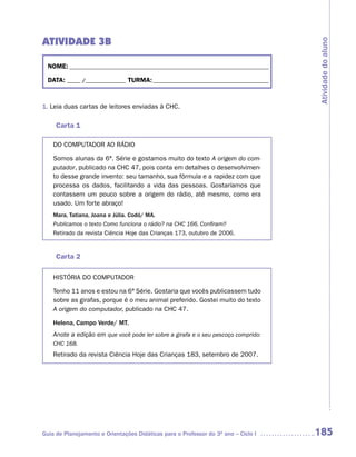 ATIVIDADE 3B




                                                                                     Atividade do aluno
  NOME: __________________________________________________________________________

  DATA: _____ /_______________ TURMA: ___________________________________________



1. Leia duas cartas de leitores enviadas à CHC.

     Carta 1

    DO COMPUTADOR AO RÁDIO

    Somos alunas da 6ª. Série e gostamos muito do texto A origem do com-
    putador, publicado na CHC 47, pois conta em detalhes o desenvolvimen-
    to desse grande invento: seu tamanho, sua fórmula e a rapidez com que
    processa os dados, facilitando a vida das pessoas. Gostaríamos que
    contassem um pouco sobre a origem do rádio, até mesmo, como era
    usado. Um forte abraço!
    Mara, Tatiana, Joana e Júlia. Codó/ MA.
    Publicamos o texto Como funciona o rádio? na CHC 166. Confiram!!
    Retirado da revista Ciência Hoje das Crianças 173, outubro de 2006.


     Carta 2

    HISTÓRIA DO COMPUTADOR

    Tenho 11 anos e estou na 6ª Série. Gostaria que vocês publicassem tudo
    sobre as girafas, porque é o meu animal preferido. Gostei muito do texto
    A origem do computador, publicado na CHC 47.

    Helena, Campo Verde/ MT.
    Anote a edição em que você pode ler sobre a girafa e o seu pescoço comprido:
    CHC 168.
    Retirado da revista Ciência Hoje das Crianças 183, setembro de 2007.




Guia de Planejamento e Orientações Didáticas para o Professor do 3O ano – Ciclo I    185
 