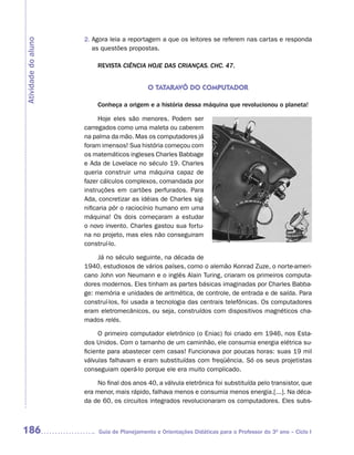 2. Agora leia a reportagem a que os leitores se referem nas cartas e responda
Atividade do aluno
                        as questões propostas.

                         REVISTA CIÊNCIA HOJE DAS CRIANÇAS. CHC. 47.


                                            O TATARAVô DO COMPUTADOR

                         Conheça a origem e a história dessa máquina que revolucionou o planeta!

                           Hoje eles são menores. Podem ser
                     carregados como uma maleta ou caberem
                     na palma da mão. Mas os computadores já
                     foram imensos! Sua história começou com
                     os matemáticos ingleses Charles Babbage
                     e Ada de Lovelace no século 19. Charles
                     queria construir uma máquina capaz de
                     fazer cálculos complexos, comandada por
                     instruções em cartões perfurados. Para
                     Ada, concretizar as idéias de Charles sig-
                     nificaria pôr o raciocínio humano em uma
                     máquina! Os dois começaram a estudar
                     o novo invento. Charles gastou sua fortu-
                     na no projeto, mas eles não conseguiram
                     construí-lo.

                          Já no século seguinte, na década de
                     1940, estudiosos de vários países, como o alemão Konrad Zuze, o norte-ameri-
                     cano John von Neumann e o inglês Alain Turing, criaram os primeiros computa-
                     dores modernos. Eles tinham as partes básicas imaginadas por Charles Babba-
                     ge: memória e unidades de aritmética, de controle, de entrada e de saída. Para
                     construí-los, foi usada a tecnologia das centrais telefônicas. Os computadores
                     eram eletromecânicos, ou seja, construídos com dispositivos magnéticos cha-
                     mados relés.

                           O primeiro computador eletrônico (o Eniac) foi criado em 1946, nos Esta-
                     dos Unidos. Com o tamanho de um caminhão, ele consumia energia elétrica su-
                     ficiente para abastecer cem casas! Funcionava por poucas horas: suas 19 mil
                     válvulas falhavam e eram substituídas com freqüência. Só os seus projetistas
                     conseguiam operá-lo porque ele era muito complicado.

                          No final dos anos 40, a válvula eletrônica foi substituída pelo transistor, que
                     era menor, mais rápido, falhava menos e consumia menos energia.[...]. Na déca-
                     da de 60, os circuitos integrados revolucionaram os computadores. Eles subs-



186                       Guia de Planejamento e Orientações Didáticas para o Professor do 3O ano – Ciclo I
 