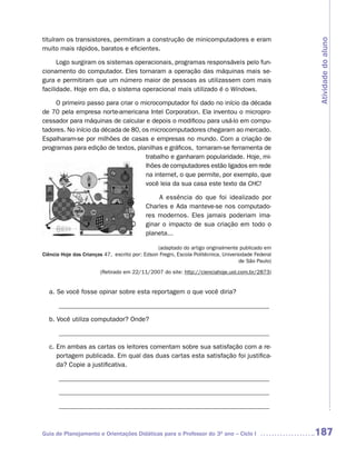tituíram os transistores, permitiram a construção de minicomputadores e eram




                                                                                                    Atividade do aluno
muito mais rápidos, baratos e eficientes.

      Logo surgiram os sistemas operacionais, programas responsáveis pelo fun-
cionamento do computador. Eles tornaram a operação das máquinas mais se-
gura e permitiram que um número maior de pessoas as utilizassem com mais
facilidade. Hoje em dia, o sistema operacional mais utilizado é o Windows.

     O primeiro passo para criar o microcomputador foi dado no início da década
de 70 pela empresa norte-americana Intel Corporation. Ela inventou o micropro-
cessador para máquinas de calcular e depois o modificou para usá-lo em compu-
tadores. No início da década de 80, os microcomputadores chegaram ao mercado.
Espalharam-se por milhões de casas e empresas no mundo. Com a criação de
programas para edição de textos, planilhas e gráficos, tornaram-se ferramenta de
                                     trabalho e ganharam popularidade. Hoje, mi-
                                     lhões de computadores estão ligados em rede
                                     na internet, o que permite, por exemplo, que
                                     você leia da sua casa este texto da CHC!

                                                A essência do que foi idealizado por
                                           Charles e Ada manteve-se nos computado-
                                           res modernos. Eles jamais poderiam ima-
                                           ginar o impacto de sua criação em todo o
                                           planeta...

                                                (adaptado do artigo originalmente publicado em
Ciência Hoje das Crianças 47, escrito por: Edson Fregni, Escola Politécnica, Universidade Federal
                                                                                    de São Paulo)

                        (Retirado em 22/11/2007 do site: http://cienciahoje.uol.com.br/2873)


  a. Se você fosse opinar sobre esta reportagem o que você diria?

      ________________________________________________________________

  b. Você utiliza computador? Onde?

      ________________________________________________________________

  c. Em ambas as cartas os leitores comentam sobre sua satisfação com a re-
     portagem publicada. Em qual das duas cartas esta satisfação foi justifica-
     da? Copie a justificativa.

      ________________________________________________________________

      ________________________________________________________________

      ________________________________________________________________



Guia de Planejamento e Orientações Didáticas para o Professor do 3O ano – Ciclo I                   187
 
