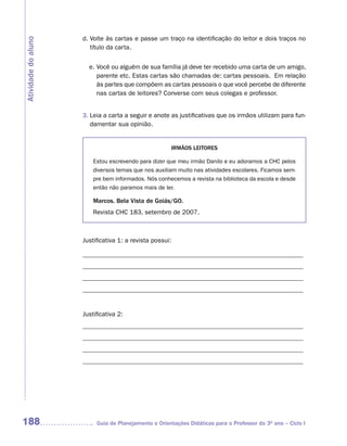 d. Volte às cartas e passe um traço na identificação do leitor e dois traços no
Atividade do aluno
                        título da carta.


                       e. Você ou alguém de sua família já deve ter recebido uma carta de um amigo,
                          parente etc. Estas cartas são chamadas de: cartas pessoais. Em relação
                          às partes que compõem as cartas pessoais o que você percebe de diferente
                          nas cartas de leitores? Converse com seus colegas e professor.


                     3. Leia a carta a seguir e anote as justificativas que os irmãos utilizam para fun-
                        damentar sua opinião.


                                                      IRMÃOS LEITORES

                         Estou escrevendo para dizer que meu irmão Danilo e eu adoramos a CHC pelos
                         diversos temas que nos auxiliam muito nas atividades escolares. Ficamos sem-
                         pre bem informados. Nós conhecemos a revista na biblioteca da escola e desde
                         então não paramos mais de ler.

                         Marcos. Bela Vista de Goiás/GO.
                         Revista CHC 183, setembro de 2007.



                     Justificativa 1: a revista possui:

                     _______________________________________________________________
                     _______________________________________________________________
                     _______________________________________________________________
                     _______________________________________________________________


                     Justificativa 2:
                     _______________________________________________________________
                     _______________________________________________________________
                     _______________________________________________________________
                     _______________________________________________________________




188                       Guia de Planejamento e Orientações Didáticas para o Professor do 3O ano – Ciclo I
 