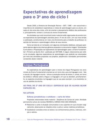 Expectativas de aprendizagem
     para o 3o ano do ciclo I
           Desde 2005, a Diretoria de Orientação Técnica – DOT / SME – vem assumindo a
     importância de estabelecer expectativas e metas de aprendizagem para os alunos, em
     cada um dos anos dos ciclos, a fim de orientar o planejamento didático dos professores
     e, principalmente, nortear o currículo do ensino fundamental.
          As atividades que você encontrará neste material estão organizadas de acordo com
     as expectativas de aprendizagem previstas para o 3o ano do ciclo I, em sua nova versão
     e publicação, constituindo-se em mais uma ferramenta para o trabalho do professor, no
     sentido de favorecer a aprendizagem efetiva de seus alunos.
            Como se trata de um norteador, com algumas orientações didáticas, este guia apre-
     senta apenas alguns dos diversos gêneros propostos no documento integral “Orientações
     Curriculares e Proposições de Expectativas de Aprendizagem para o Ensino Fundamen-
     tal I: Primeiro ao Quinto Ano”, publicado por DOT-SME. A seguir, relacionamos por esfe-
     ra de circulação, algumas expectativas de aprendizagem que poderão ser alcançadas
     por meio das atividades propostas nos projetos, seqüências e atividades permanentes
     constantes deste material.


      Língua Portuguesa
           As expectativas de aprendizagem para o ensino da Língua Portuguesa nos anos
     iniciais do Ensino Fundamental orientam-se em torno dos usos da linguagem oral – fala
     e escuta; da linguagem escrita – leitura e produção escrita de textos; e, ainda, em torno
     da análise e reflexão sobre a língua e a linguagem, em que se abordam, prioritariamen-
     te, os aspectos envolvidos na linguagem que se usa para escrever; e os envolvidos no
     uso de padrões da escrita.

     AO FINAL DO 3O ANO DO CICLO I ESPERA-SE QUE OS ALUNOS SEJAM
     CAPAZES DE:

     NA LEITURA
          Esferas jornalísticas e cotidiana – carta de leitor
         Propostas relacionadas neste material – Seqüência de Cartas de Leitor; Atividade
     permanente Leitura de revistas RECREIO e CIÊNCIA HOJE DAS CRIANÇAS.
        Relacionar a carta à situação comunicativa e aos suportes em que circulam origi-
       n	
        nalmente, observando as relações entre a carta e outras matérias jornalísticas.
        Estabelecer conexões entre os textos e os conhecimentos prévios, vivências, cren-
       n	
        ças e valores.



18        Guia de Planejamento e Orientações Didáticas para o Professor do 3O ano – Ciclo I
 