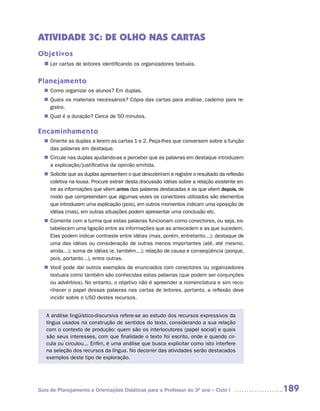 ATIVIDADE 3C: DE OLHO NAS CARTAS
Objetivos
  n	 cartas de leitores identificando os organizadores textuais.
   Ler


Planejamento
   Como organizar os alunos? Em duplas.
  n	
   Quais os materiais necessários? Cópia das cartas para análise, caderno para re-
  n	
   gistro.
   Qual é a duração? Cerca de 50 minutos.
  n	

Encaminhamento
   Oriente as duplas a lerem as cartas 1 e 2. Peça-lhes que conversem sobre a função
  n	
   das palavras em destaque.
   Circule nas duplas ajudando-as a perceber que as palavras em destaque introduzem
  n	
   a explicação/justificativa da opinião emitida.
   Solicite que as duplas apresentem o que descobriram e registre o resultado da reflexão
  n	
   coletiva na lousa. Procure extrair desta discussão idéias sobre a relação existente en-
   tre as informações que vêem antes das palavras destacadas e as que vêem depois, de
   modo que compreendam que algumas vezes os conectores utilizados são elementos
   que introduzem uma explicação (pois), em outros momentos indicam uma oposição de
   idéias (mas), em outras situações podem apresentar uma conclusão etc.
   Comente com a turma que estas palavras funcionam como conectores, ou seja, es-
  n	
   tabelecem uma ligação entre as informações que as antecedem e as que sucedem.
   Elas podem indicar contraste entre idéias (mas, porém, entretanto...); destaque de
   uma das idéias ou consideração de outras menos importantes (até, até mesmo,
   ainda...); soma de idéias (e, também...); relação de causa e conseqüência (porque,
   pois, portanto...), entre outras.
   Você pode dar outros exemplos de enunciados com conectores ou organizadores
  n	
   textuais como também são conhecidas estas palavras (que podem ser conjunções
   ou advérbios). No entanto, o objetivo não é apreender a nomenclatura e sim reco-
   nhecer o papel dessas palavras nas cartas de leitores, portanto, a reflexão deve
   incidir sobre o USO destes recursos.


   A análise lingüístico-discursiva refere-se ao estudo dos recursos expressivos da
   língua usados na construção de sentidos do texto, considerando a sua relação
   com o contexto de produção: quem são os interlocutores (papel social) e quais
   são seus interesses, com que finalidade o texto foi escrito, onde e quando cir-
   cula ou circulou... Enfim, é uma análise que busca explicitar como isto interfere
   na seleção dos recursos da língua. No decorrer das atividades serão destacados
   exemplos deste tipo de exploração.




Guia de Planejamento e Orientações Didáticas para o Professor do 3O ano – Ciclo I            189
 