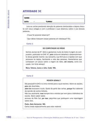 ATIVIDADE 3C
Atividade do aluno



                      NOME: __________________________________________________________________________

                      DATA: _____ /_______________ TURMA: ___________________________________________

                          Leia as cartas prestando atenção às palavras destacadas e depois discu-
                     ta com seus colegas e com o professor o que observou sobre o uso dessas
                     palavras.

                         - O que foi possível observar?

                         - Que idéias traduzem essas palavras em destaque? Etc.

                         Carta 1

                                               DO COMPUTADOR AO RáDIO

                        Somos alunas da 6ª. Série e gostamos muito do texto A origem do com-
                        putador, publicado na CHC 47, pois conta em detalhes o desenvolvimen-
                        to desse grande invento: seu tamanho, sua fórmula e a rapidez com que
                        processa os dados, facilitando a vida das pessoas. Gostaríamos que
                        contassem um pouco sobre a origem do rádio, até mesmo, como era
                        usado. Um forte abraço!

                        Mara, Tatiana, Joana e Júlia. Codó/ MA.



                         Carta 2

                                                     REVISTA GENIAL!!!
                       Olá pessoal!! A CHC é a única revista para a qual escrevo. Adoro as seções,
                       pois são divertidas,
                       além de ensinarem muito. Gosto da parte das cartas, porque fico sabendo
                       da opinião de outros leitores.
                       Não sou assinante, mas sempre leio a revista que vem para a biblioteca da
                       escola. Adoro saber sobre
                       animais do Pólo Sul, por isso, peço-lhes que publiquem uma reportagem
                       sobre eles.
                       Pedro. Belo Horizonte/ MG.
                       Carta criada especialmente para este material




190                      Guia de Planejamento e Orientações Didáticas para o Professor do 3O ano – Ciclo I
 