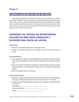 Etapa 4

 Leitura e produção de cartas do leitor
     Esta etapa será dedicada à produção coletiva de uma carta do leitor, bem como à
sua revisão. O objetivo é que os alunos façam uso dos vários conhecimentos adquiridos
sobre cartas e sobre a análise de matérias jornalísticas para se posicionarem a respei-
to de uma matéria escolhida, e redijam, com sua ajuda, uma carta do leitor. Assim, você
deve ler para os alunos matérias diversificadas e atuais, contribuindo para que emitam
opiniões sobre o que leram ou ouviram.




ATIVIDADE 4A: LEITURA DE REPORTAGENS,
SELEÇÃO DE UMA PARA COMENTAR E
ESCREVER UMA CARTA DO LEITOR.
Objetivos
   Escrever carta do leitor relacionada a reportagens lidas.
  n	
   Utilizar os principais elementos que compõem as cartas do leitor em sua pro-
  n	
   dução.


Planejamento
   Como organizar os alunos? Esta atividade terá dois momentos: primeiro em grupos
  n	
   para leitura de reportagens/ notícias. Depois coletivo para a produção da carta do
   leitor.
   Quais os materiais necessários? Suplemento: Folhinha, Revistas: Recreio e Ciência
  n	
   Hoje das Crianças ou outros periódicos infantis que a escola possua; caderno para
   registro.
   Qual é a duração? Cerca de 50 minutos.
  n	


Encaminhamento
   Explicite os objetivos da atividade e oriente os alunos para a leitura das reportagens
  n	
   em grupos. Cada grupo deverá selecionar uma para comentar com a classe.
   Depois da escolha das reportagens, oriente-os a ler e registrar os seguintes dados
  n	
   no caderno:
     Reportagem: _________________________________________
     Data da publicação:____________________________________
     Revista: ______________________________________



Guia de Planejamento e Orientações Didáticas para o Professor do 3O ano – Ciclo I           193
 