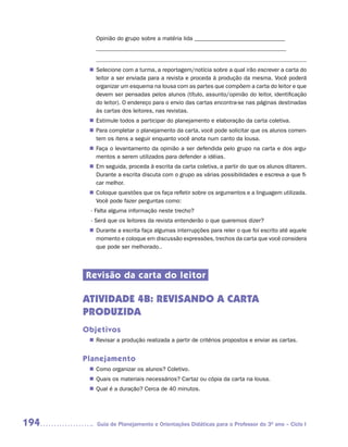 Opinião do grupo sobre a matéria lida _______________________________
         _________________________________________________________________

         ––––––––––––––––––––––––––––––––––––––––––––––––––––––––––––
        Selecione com a turma, a reportagem/notícia sobre a qual irão escrever a carta do
       n	
        leitor a ser enviada para a revista e proceda à produção da mesma. Você poderá
        organizar um esquema na lousa com as partes que compõem a carta do leitor e que
        devem ser pensadas pelos alunos (título, assunto/opinião do leitor, identificação
        do leitor). O endereço para o envio das cartas encontra-se nas páginas destinadas
        às cartas dos leitores, nas revistas.
        Estimule todos a participar do planejamento e elaboração da carta coletiva.
       n	
        Para completar o planejamento da carta, você pode solicitar que os alunos comen-
       n	
        tem os itens a seguir enquanto você anota num canto da lousa.
        Faça o levantamento da opinião a ser defendida pelo grupo na carta e dos argu-
       n	
        mentos a serem utilizados para defender a idéias.
       n	 seguida, proceda à escrita da carta coletiva, a partir do que os alunos ditarem.
        Em
        Durante a escrita discuta com o grupo as várias possibilidades e escreva a que fi-
        car melhor.
        Coloque questões que os faça refletir sobre os argumentos e a linguagem utilizada.
       n	
        Você pode fazer perguntas como:
       - Falta alguma informação neste trecho?
       - Será que os leitores da revista entenderão o que queremos dizer?
        Durante a escrita faça algumas interrupções para reler o que foi escrito até aquele
       n	
        momento e coloque em discussão expressões, trechos da carta que você considera
        que pode ser melhorado..




      Revisão da carta do leitor

      ATIVIDADE 4B: REVISANDO A CARTA
      PRODUZIDA
      Objetivos
        Revisar a produção realizada a partir de critérios propostos e enviar as cartas.
       n	


      Planejamento
        Como organizar os alunos? Coletivo.
       n	
        Quais os materiais necessários? Cartaz ou cópia da carta na lousa.
       n	
        Qual é a duração? Cerca de 40 minutos.
       n	




194      Guia de Planejamento e Orientações Didáticas para o Professor do 3O ano – Ciclo I
 