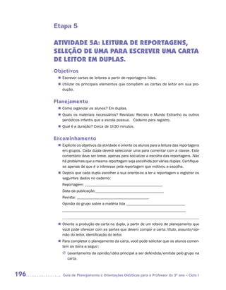 Etapa 5

      ATIVIDADE 5A: LEITURA DE REPORTAGENS,
      SELEÇÃO DE UMA PARA ESCREVER UMA CARTA
      DE LEITOR EM DUPLAS.
      Objetivos
        Escrever cartas de leitores a partir de reportagens lidas.
       n	
        Utilizar os principais elementos que compõem as cartas de leitor em sua pro-
       n	
        dução.


      Planejamento
        Como organizar os alunos? Em duplas.
       n	
        Quais os materiais necessários? Revistas: Recreio e Mundo Estranho ou outros
       n	
        periódicos infantis que a escola possua. Caderno para registro.
        Qual é a duração? Cerca de 1h30 minutos.
       n	


      Encaminhamento
        Explicite os objetivos da atividade e oriente os alunos para a leitura das reportagens
       n	
        em grupos. Cada dupla deverá selecionar uma para comentar com a classe. Este
        comentário deve ser breve, apenas para socializar a escolha das reportagens. Não
        há problemas que a mesma reportagem seja escolhida por várias duplas. Certifique-
        se apenas de que é o interesse pela reportagem que motivou a escolha.
        Depois que cada dupla escolher a sua oriente-os a ler a reportagem e registrar os
       n	
        seguintes dados no caderno:
         Reportagem: _________________________________________
         Data da publicação:____________________________________
         Revista: ______________________________________
         Opinião do grupo sobre a matéria lida _______________________________
         _________________________________________________________________

         ––––––––––––––––––––––––––––––––––––––––––––––––––––––––––––
        Oriente a produção da carta na dupla, a partir de um roteiro de planejamento que
       n	
        você pode oferecer com as partes que devem compor a carta: título, assunto/opi-
        nião do leitor, identificação do leitor.
        Para completar o planejamento da carta, você pode solicitar que os alunos comen-
       n	
        tem os itens a seguir:
         J	Levantamento da opinião/idéia principal a ser defendida/emitida pelo grupo na
           carta.



196       Guia de Planejamento e Orientações Didáticas para o Professor do 3O ano – Ciclo I
 