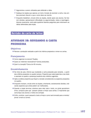 J	Argumentos a serem utilizados para defender a idéia.
     J	Explique às duplas que apenas um terá a função de escrever a carta, mas am-
       bos precisam discutir o que e como deve ser escrito.
     J	Enquanto trabalham, circule entre as duplas, dando apoio aos alunos. Se tive-
       rem dúvidas, apresentarem dificuldade na argumentação, releia a reportagem,
       discuta novamente, você pode ajudá-los fazendo perguntas para retomarem as
       idéias defendidas pela dupla.




 Revisão da carta de leitor


ATIVIDADE 5B: REVISANDO A CARTA
PRODUZIDA
Objetivos
   Revisar a produção realizada a partir de critérios propostos e enviar as cartas.
  n	


Planejamento
   Como organizar os alunos? Duplas.
  n	
   Quais os materiais necessários? Cartas produzidas.
  n	
   Qual é a duração? Cerca de 40 minutos.
  n	


Encaminhamento
  n	 início da aula, informe que receberão a carta produzida para revisá-la, a partir
   No
   dos critérios propostos no quadro (anexo). Proponha que cada dupla leia o seu texto
   e assinale no quadro a presença/ausência dos critérios sugeridos.
   Após a análise proponha que façam a revisão considerando os aspectos propostos
  n	
   no quadro.
   Enquanto revisam, circule entre as duplas, orientando, esclarecendo dúvidas, indi-
  n	
   cando aspectos que ainda podem ser melhorados.
   Quando a dupla terminar, oriente-a para reler todo o texto, se ainda persistirem
  n	
   erros, corrija-os para que possam passar a limpo suas cartas. È importante que
   comunique aos alunos o motivo da correção
   Enfim, combine quem passará o texto a limpo e como será enviado para a revista/
  n	
   jornal: e-mail ou correio.




Guia de Planejamento e Orientações Didáticas para o Professor do 3O ano – Ciclo I        197
 