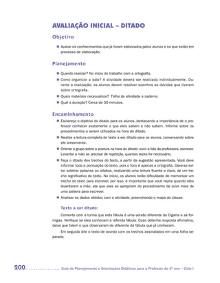 AVALIAÇÃO INICIAL – DITADO
      Objetivo
         Avaliar os conhecimentos que já foram elaborados pelos alunos e os que estão em
        n	
         processo de elaboração.


      Planejamento
         Quando realizar? No início do trabalho com a ortografia.
        n	
         Como organizar a sala? A atividade deverá ser realizada individualmente. Du-
        n	
         rante a realização, os alunos devem resolver sozinhos as dúvidas que tiverem
         sobre ortografia.
         Quais materiais necessários? Folha de atividade e caderno
        n	
         Qual a duração? Cerca de 30 minutos.
        n	


      Encaminhamento
         Esclareça o objetivo do ditado para os alunos, destacando a importância de o pro-
        n	
         fessor conhecer exatamente o que eles sabem e não sabem. Informe sobre os
         procedimentos a serem utilizados na hora do ditado.
         Realize a leitura completa do texto a ser ditado para os alunos, conversando sobre
        n	
         ele brevemente.
         Oriente o grupo sobre a postura na hora do ditado: ouvir a fala da professora, escrever.
        n	
         Levantar a mão se precisar de repetição, quantas vezes for necessário.
         Faça o ditado dos trechos do texto, a partir da sugestão apresentada. Você deve
        n	
         informar toda a pontuação do texto, pois o foco é apenas a ortografia. Deve-se evi-
         tar soletrar palavras ou sílabas, realizando uma leitura fluente e clara, de um tre-
         cho significativo do texto. No início, os alunos terão dificuldade de memorizar um
         trecho do texto para escrever, por isso, é importante que você repita quando eles
         levantarem a mão, ate que eles se apropriam do procedimento de ouvir mais de
         uma palavra para escrever.
         Analisar os dados obtidos com a atividade, preenchendo o mapa da classe.
        n	

           Texto a ser ditado:
           Comente com a turma que esta fábula é uma versão diferente da Cigarra e as for-
      migas. Verifique se eles conhecem a referida fábula. Caso obtenha resposta afirmativa,
      deixe que falem o que observaram de diferente da fábula que já conhecem.
           Em seguida dite o texto de acordo com os trechos assinalados em uma folha se-
      parada.




200        Guia de Planejamento e Orientações Didáticas para o Professor do 3O ano – Ciclo I
 