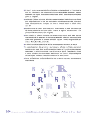 n	 item 3 enfoca uma das reflexões priorizadas nesta seqüência: o R brando e os
       O
       dois RR. A intenção é que os alunos construam explicações possíveis a eles no
       momento, nas duplas. No trabalho coletivo você poderá ampliar as informações a
       partir de perguntas.
       Durante o trabalho em dupla, acompanhe as discussões questionando os alunos
      n	
       com perguntas como: o que tem de diferente nestas palavras? Que explicação
       sobre elas ajudaria uma criança a não errar na hora de decidir se é com um ou
       dois R?
       Construa o cartaz com a ajuda do grupo e deixe-o visível na sala, solicitando que
      n	
       os alunos passem as anotações para o caderno de registro, pois a consulta é um
       procedimento fundamental em ortografia.
       Com relação às palavras derivadas que aparecem no quadro, você pode solicitar
      n	
       aos alunos que as observem de modo que percebam mais uma possibilidade de
       evitar erros: geralmente as palavras derivadas seguem a norma ortográfica das pri-
       mitivas (Terra, terrestre, terremoto).
      n	 item 5 aborda as diferenças de sentido produzidas pelo uso de um ou dois R.
       O
      n	 proposta do item 6 é aproximar o aluno de uma reflexão morfológico-gramatical,
       A
       que como você pode observar, difere das ocorrências de R no interior das palavras,
       nas quais é o contexto que define o uso de um ou de dois R. Caberá a você definir
       o melhor momento para realizar esta reflexão com sua turma. A atividade seguinte
       deverá ampliar a reflexão sobre as ocorrências de R nos verbos.
       Como tarefa de casa você poderá solicitar que os alunos escrevam outras palavras
      n	
       nos quadros.




                   R




204     Guia de Planejamento e Orientações Didáticas para o Professor do 3O ano – Ciclo I
 