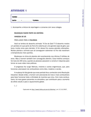 ATIVIDADE 1




                                                                                        Atividade do aluno
  NOME: __________________________________________________________________________

  DATA: _____ /_______________ TURMA: ___________________________________________



1. Acompanhe a leitura da reportagem e converse com seus colegas.


     MUDANÇAS FAZEM PARTE DA HISTÓRIA

     VANESSA DE Sá

     FREE-LANCE PARA A FOLHINHA

     Você se lembra do desenho animado “A Era do Gelo”? O desenho mostra
um período em que parte da Terra foi coberta por uma grande capa de gelo, que
levou muitos anos para derreter. O fim dessa Era causou grandes alterações.
Muitas plantas e animais que só conseguiam sobreviver no frio não resistiram
a temperaturas mais quentes.

     Mudanças no clima do planeta vêm acontecendo nos últimos 5 bilhões de
anos. Mas o homem também tem conseguido alterá-lo. Essa história começou
há mais de 200 anos, quando as pessoas passaram a construir máquinas para
tornar as suas vidas mais práticas.

     O progresso fez surgir fábricas, motores e outras engenhocas, que, para
funcionar, precisavam de combustíveis como óleo, madeira e carvão.

      A mudança foi tão grande que esse período ficou conhecido como Revolução
Industrial. Desde então, o homem vem precisando de mais e mais combustíveis
para fazer funcionar toda a infinidade de inventos que criou. Com mais combus-
tíveis, há mais gases poluentes na atmosfera, que contribuem para o aumento
do efeito estufa e para o aquecimento global.

     (...)

                  Capturado de http://www1.folha.uol.com.br/folhinha/, em 17/12/2007.




Guia de Planejamento e Orientações Didáticas para o Professor do 3O ano – Ciclo I       205
 