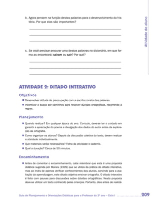 b. Agora pensem na função destas palavras para o desenvolvimento da his-




                                                                                          Atividade do aluno
        tória. Por que elas são importantes?

        ______________________________________________________________

        ______________________________________________________________

        ______________________________________________________________


     c. Se você precisar procurar uma destas palavras no dicionário, em que for-
        ma as encontrará: saíram ou sair? Por quê?

        ______________________________________________________________

        ______________________________________________________________

        ______________________________________________________________



ATIVIDADE 2: DITADO INTERATIVO
Objetivos
  n	
   Desenvolver atitude de preocupação com a escrita correta das palavras.
   Incentivar a busca por caminhos para resolver dúvidas ortográficas, recorrendo a
  n	
   regras.


Planejamento
   Quando realizar? Em qualquer época do ano. Contudo, deve-se ter o cuidado em
  n	
   garantir a apreciação do poema e divulgação dos dados do autor antes da explora-
   ção da ortografia.
   Como organizar os alunos? Depois da discussão coletiva do texto, devem realizar
  n	
   a atividade individualmente.
  n	 materiais serão necessários? Folha da atividade e caderno.
   Que
   Qual a duração? Cerca de 50 minutos.
  n	


Encaminhamento
   Antes de comentar o encaminhamento, cabe relembrar que esta é uma proposta
  n	
   didática sugerida por Morais (1999) que se utiliza da prática do ditado interativo,
   mas ao invés de apenas verificar conhecimentos dos alunos, servindo para a ava-
   liação da aprendizagem, este ditado objetiva ensinar ortografia. O ditado interativo
   é feito com pausas para discussões sobre dúvidas ortográficas. Nesta proposta
   deve-se utilizar um texto conhecido pelas crianças. Portanto, dias antes de realizá-



Guia de Planejamento e Orientações Didáticas para o Professor do 3O ano – Ciclo I         209
 