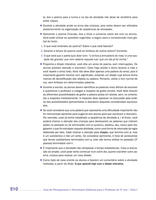 la, leia o poema para a turma e no dia da atividade não deixe de recolhê-lo para
        evitar cópias.
       Durante a atividade anote os erros das crianças, pois estes devem ser utilizados
      n	
       posteriormente na organização de seqüências de atividades.
       Apresente o poema Cirandas, leia o título e converse sobre ele com os alunos.
      n	
       Você pode utilizar as questões sugeridas, a seguir, para a compreensão mais glo-
       bal do texto:
      1. O que você entendeu do poema? Sobre o que está falando?
      2. Durante a leitura do poema você se lembrou de outros textos? Comente.
      3. O que será que o poeta quis dizer com: “e lá fora a brincadeira de roda/ é uma sau-
         dade tão grande/ que nem caberia naquela rua/ que um dia já foi minha.”
       Proponha o ditado interativo: você dita um verso do poema, sem interrupções. Os
      n	
       alunos prestam atenção e escrevem. Caso haja dúvida o aluno levanta a mão e
       você repete o verso todo. Você não deve ditar apenas uma palavra do verso, pois é
       importante garantir trechos com significado, evitando um ditado cuja leitura tenha
       marcas de decodificação das sílabas ou palavra. Portanto, utilize o tom normal de
       voz, sem ênfases em determinadas palavras.
       Durante a escrita, os alunos devem identificar as palavras mais difíceis de escrever
      n	
       e questionar o professor e colegas a respeito da grafia correta. Você deve discutir
       as diferentes possibilidades de grafar a palavra posta em dúvida, sem, no entanto,
       dar a resposta imediatamente. A resposta deve aparecer na discussão pela análi-
       se das possibilidades apresentadas e abandono daquelas consideradas equivoca-
       das.
      n	 você considerar que uma palavra que representa uma dificuldade importante não
       Se
       foi mencionada aproveite para sugeri-la aos alunos para que escrevam e discutam.
       Por exemplo, caso já tenha trabalhado a seqüência de atividade L / U finais, você
       poderá chamar a atenção das crianças para destacarem as palavras que indicam
       ações no passado ou as terminadas com u (quebrou, asfaltou, deu, calou) para res-
       gatarem o que foi estudado naquela atividade, como uma forma de retomada da regra
       elaborada por eles. Cabe chamar a atenção para chapéu, que termina com u, mas
       é um substantivo e não um verbo. Se considerar pertinente, é hora de acrescentar
       que temos substantivos terminados com u, mas não temos verbos no passado (3ª
       pessoa) terminados com l.
      n	 importante que a atividade não ultrapasse o tempo estabelecido. Caso a discus-
       É
       são se amplie, você pode tanto continuar num outro dia, quanto escolher outro po-
       ema, música para realizar um novo ditado.
       Como lição de casa oriente os alunos a fazerem um comentário sobre a atividade
      n	
       realizada, a partir do título: O que aprendi hoje com o ditado interativo.




210     Guia de Planejamento e Orientações Didáticas para o Professor do 3O ano – Ciclo I
 
