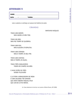 ATIVIDADE 2




                                                                                         Atividade do aluno
  NOME: __________________________________________________________________________

  DATA: _____ /_______________ TURMA: ___________________________________________



     Leia o poema e conheça um pouco da história do autor.


                                   Cirandas
                                                                MARCIANO VASQUES
  TINHA UMA BARATA
      MAS AGORA JÁ NÃO TEM.

  TINHA UM ANEL
  MAS FAZ TEMPO SE QUEBROU.

  TINHA UMA RUA
      MAS ALGUÉM JÁ ASFALTOU.

  TINHA UMA CIRANDA
      MAS O TEMPO JÁ DEU FIM.

  TINHA UMA CANTIGA
  MAS O TEMPO JÁ CALOU.

  TINHA TRÊS CAVALHEIROS
      TODOS DE CHAPÉU NA MÃO.

  E HOJE ESTÃO OS TRÊS
      VENDO TELEVISÃO

  E LÁ FORA A BRINCADEIRA DE RODA
  É UMA SAUDADE TÃO GRANDE
  QUE NEM CABERIA NAQUELA RUA
  QUE UM DIA JÁ FOI MINHA.

                      (In: Duas dezenas de meninos num poema. Editora Paulus, SP 1998)
                                                                               .




Guia de Planejamento e Orientações Didáticas para o Professor do 3O ano – Ciclo I        211
 