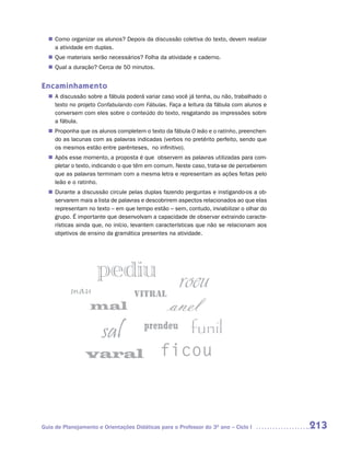 Como organizar os alunos? Depois da discussão coletiva do texto, devem realizar
  n	
   a atividade em duplas.
  n	 materiais serão necessários? Folha da atividade e caderno.
   Que
   Qual a duração? Cerca de 50 minutos.
  n	


Encaminhamento
  n	 discussão sobre a fábula poderá variar caso você já tenha, ou não, trabalhado o
   A
   texto no projeto Confabulando com Fábulas. Faça a leitura da fábula com alunos e
   conversem com eles sobre o conteúdo do texto, resgatando as impressões sobre
   a fábula.
   Proponha que os alunos completem o texto da fábula O leão e o ratinho, preenchen-
  n	
   do as lacunas com as palavras indicadas (verbos no pretérito perfeito, sendo que
   os mesmos estão entre parênteses, no infinitivo).
   Após esse momento, a proposta é que observem as palavras utilizadas para com-
  n	
   pletar o texto, indicando o que têm em comum. Neste caso, trata-se de perceberem
   que as palavras terminam com a mesma letra e representam as ações feitas pelo
   leão e o ratinho.
   Durante a discussão circule pelas duplas fazendo perguntas e instigando-os a ob-
  n	
   servarem mais a lista de palavras e descobrirem aspectos relacionados ao que elas
   representam no texto – em que tempo estão – sem, contudo, inviabilizar o olhar do
   grupo. É importante que desenvolvam a capacidade de observar extraindo caracte-
   rísticas ainda que, no início, levantem características que não se relacionam aos
   objetivos de ensino da gramática presentes na atividade.




Guia de Planejamento e Orientações Didáticas para o Professor do 3O ano – Ciclo I      213
 