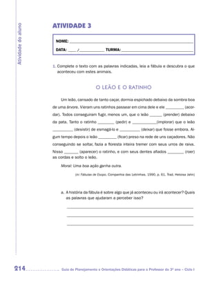 ATIVIDADE 3
Atividade do aluno



                      NOME: __________________________________________________________________________

                      DATA: _____ /_______________ TURMA: ___________________________________________



                     1. Complete o texto com as palavras indicadas, leia a fábula e descubra o que
                        aconteceu com estes animais.


                                               o Leão e o ratinho

                         Um leão, cansado de tanto caçar, dormia espichado debaixo da sombra boa
                     de uma árvore. Vieram uns ratinhos passear em cima dele e ele _________ (acor-
                     dar). Todos conseguiram fugir, menos um, que o leão ______ (prender) debaixo
                     da pata. Tanto o ratinho ________ (pedir) e ____________(implorar) que o leão
                     __________ (desistir) de esmagá-lo e __________ (deixar) que fosse embora. Al-
                     gum tempo depois o leão _________ (ficar) preso na rede de uns caçadores. Não
                     conseguindo se soltar, fazia a floresta inteira tremer com seus urros de raiva.
                     Nisso _______ (aparecer) o ratinho, e com seus dentes afiados ________ (roer)
                     as cordas e solto o leão.

                         Moral: Uma boa ação ganha outra.

                                  (in: Fábulas de Esopo. Companhia das Letrinhas. 1990, p. 61. Trad. Heloisa Jahn)




                         a. A história da fábula é sobre algo que já aconteceu ou irá acontecer? Quais
                            as palavras que ajudaram a perceber isso?

                             ______________________________________________________________

                             ______________________________________________________________

                             ______________________________________________________________




214                       Guia de Planejamento e Orientações Didáticas para o Professor do 3O ano – Ciclo I
 