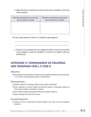 b. Agora distribua as palavras que você utilizou para completar o texto nas




                                                                                         Atividade do aluno
        colunas abaixo:


   Palavras preenchidas nas lacunas           Palavras preenchidas nas lacunas
        que se referem ao leão                    que se referem ao ratinho




  n	 que estas palavras indicam em relação às personagens?
   O

      ________________________________________________________________

      ________________________________________________________________


     c. Exponha o que descobriram aos colegas da classe e ouça as conclusões
        a que chegaram. Ajude seu professor a construir um registro sobre as
        descobertas.




ATIVIDADE 4: COMPARANDO AS PALAVRAS
QUE TERMINAM COM L E COM U
Objetivo
  n	
   Sensibilizar os alunos para as diferenças entre a grafia de palavras terminadas com
     L e U a partir da comparação (verbos e substantivos).


Planejamento
   Quando realizar? Em qualquer época do ano, após a atividade 1.
  n	
   Como organizar os alunos? Depois da leitura do poema e discussão coletiva do
  n	
   texto, devem realizar a atividade em duplas.
  n	 materiais serão necessários? Folha da atividade e caderno.
   Que
   Qual a duração? Cerca de 50 minutos.
  n	


Encaminhamento
   Oriente a leitura e apreciação do poema Maria e seu varal, a partir da questão
  n	
   proposta.



Guia de Planejamento e Orientações Didáticas para o Professor do 3O ano – Ciclo I        215
 