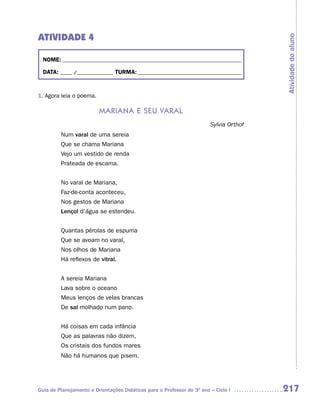 ATIVIDADE 4




                                                                                        Atividade do aluno
  NOME: __________________________________________________________________________

  DATA: _____ /_______________ TURMA: ___________________________________________



1. Agora leia o poema.

                         mariana e seu varaL
                                                                        Sylvia Orthof
         Num varal de uma sereia
         Que se chama Mariana
         Vejo um vestido de renda
         Prateada de escama.


         No varal de Mariana,
         Faz-de-conta aconteceu,
         Nos gestos de Mariana
         Lençol d’água se estendeu.


         Quantas pérolas de espuma
         Que se avoam no varal,
         Nos olhos de Mariana
         Há reflexos de vitral.


         A sereia Mariana
         Lava sobre o oceano
         Meus lenços de velas brancas
         De sal molhado num pano.


         Há coisas em cada infância
         Que as palavras não dizem,
         Os cristais dos fundos mares
         Não há humanos que pisem.




Guia de Planejamento e Orientações Didáticas para o Professor do 3O ano – Ciclo I       217
 