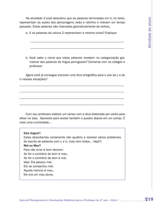 Na atividade 3 você descobriu que as palavras terminadas em U, no texto,




                                                                                    Atividade do aluno
representam as ações dos personagens (leão e ratinho) e indicam um tempo
passado. Estas palavras são chamadas gramaticalmente de verbos.

     a. E as palavras da coluna 2 representam a mesma coisa? Explique:

        ______________________________________________________________

        ______________________________________________________________


     b. Você sabe o nome que estas palavras recebem na categorização gra-
        matical das palavras da língua portuguesa? Converse com os colegas e
        professor.

    Agora você já consegue escrever uma dica ortográfica para o uso do L e do
U nessas situações?
_____________________________________________________________________

_____________________________________________________________________

_____________________________________________________________________

_____________________________________________________________________


     Com seu professor elabore um cartaz com a dica elaborada por vocês para
afixar na sala. Aproveite para anotar também o quadro abaixo em um cartaz. É
mais uma curiosidade...


   Esta língua!!!
   Estas descobertas certamente irão ajudá-lo a resolver vários problemas
   de escrita de palavras com L e U, mas nem todos... Veja!!!
   Mal ou Mau?
   Para não errar é bom decorar:
   Se for o contrário de bom é mau.
   Se for o contrário de bem é mal.
   Veja: Ela passou mal.
   Ele se comportou mal.
   Aquele menino é mau..
   Ele era um mau aluno.




Guia de Planejamento e Orientações Didáticas para o Professor do 3O ano – Ciclo I   219
 