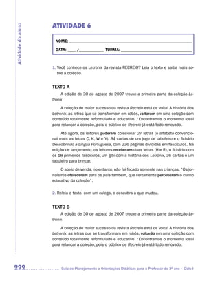ATIVIDADE 6
Atividade do aluno



                      NOME: __________________________________________________________________________

                      DATA: _____ /_______________ TURMA: ___________________________________________



                     1. Você conhece os Letronix da revista RECREIO? Leia o texto e saiba mais so-
                        bre a coleção.


                     TEXTO A
                          A edição de 30 de agosto de 2007 trouxe a primeira parte da coleção Le-
                     tronix

                          A coleção de maior sucesso da revista Recreio está de volta! A história dos
                     Letronix, as letras que se transformam em robôs, voltaram em uma coleção com
                     conteúdo totalmente reformulado e educativo. “Encontramos o momento ideal
                     para relançar a coleção, pois o público de Recreio já está todo renovado.

                          Até agora, os leitores puderam colecionar 27 letras (o alfabeto convencio-
                     nal mais as letras Ç, K, W e Y), 84 cartas de um jogo de tabuleiro e o fichário
                     Descobrindo a Língua Portuguesa, com 236 páginas divididas em fascículos. Na
                     edição de lançamento, os leitores receberam duas letras (H e R), o fichário com
                     os 18 primeiros fascículos, um gibi com a história dos Letronix, 36 cartas e um
                     tabuleiro para brincar.

                          O apelo de venda, no entanto, não foi focado somente nas crianças. “Os jor-
                     naleiros ofereceram para os pais também, que certamente perceberam o cunho
                     educativo da coleção”,


                     2. Releia o texto, com um colega, e descubra o que mudou.


                     TEXTO B
                          A edição de 30 de agosto de 2007 trouxe a primeira parte da coleção Le-
                     tronix

                          A coleção de maior sucesso da revista Recreio está de volta! A história dos
                     Letronix, as letras que se transformam em robôs, voltarão em uma coleção com
                     conteúdo totalmente reformulado e educativo. “Encontramos o momento ideal
                     para relançar a coleção, pois o público de Recreio já está todo renovado.




222                       Guia de Planejamento e Orientações Didáticas para o Professor do 3O ano – Ciclo I
 