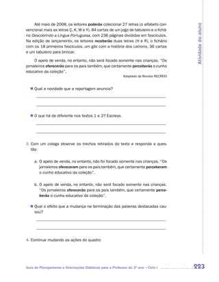 Até maio de 2008, os leitores poderão colecionar 27 letras (o alfabeto con-




                                                                                         Atividade do aluno
vencional mais as letras Ç, K, W e Y), 84 cartas de um jogo de tabuleiro e o fichá-
rio Descobrindo a Língua Portuguesa, com 236 páginas divididas em fascículos.
Na edição de lançamento, os leitores receberão duas letras (H e R), o fichário
com os 18 primeiros fascículos, um gibi com a história dos Letronix, 36 cartas
e um tabuleiro para brincar.

     O apelo de venda, no entanto, não será focado somente nas crianças. “Os
jornaleiros oferecerão para os pais também, que certamente perceberão o cunho
educativo da coleção”,
                                                           Adaptado da Revista RECREIO


   Qual a novidade que a reportagem anuncia?
  n	
      ________________________________________________________________

      ________________________________________________________________

  n	 que há de diferente nos textos 1 e 2? Escreva.
   O
      ________________________________________________________________

      ________________________________________________________________


3. Com um colega observe os trechos retirados do texto e responda a ques-
   tão:

     a. O apelo de venda, no entanto, não foi focado somente nas crianças. “Os
        jornaleiros ofereceram para os pais também, que certamente perceberam
        o cunho educativo da coleção”.

     b. O apelo de venda, no entanto, não será focado somente nas crianças.
        “Os jornaleiros oferecerão para os pais também, que certamente perce-
        berão o cunho educativo da coleção”.

   Qual o efeito que a mudança na terminação das palavras destacadas cau-
  n	
   sou?
      ________________________________________________________________

      ________________________________________________________________


4. Continue mudando as ações do quadro:




Guia de Planejamento e Orientações Didáticas para o Professor do 3O ano – Ciclo I        223
 