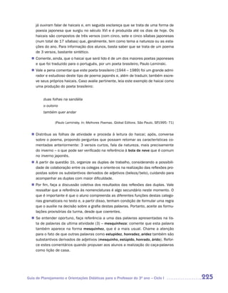 já ouviram falar de haicais e, em seguida esclareça que se trata de uma forma de
     poesia japonesa que surgiu no século XVI e é produzida até os dias de hoje. Os
     haicais são compostos de três versos (com cinco, sete e cinco sílabas japonesas
     (num total de 17 sílabas) que, geralmente, tem como tema a natureza ou as esta-
     ções do ano. Para informação dos alunos, basta saber que se trata de um poema
     de 3 versos, bastante sintético.
   Comente, ainda, que o haicai que será lido é de um dos maiores poetas japoneses
  n	
   e que foi traduzido para o português, por um poeta brasileiro, Paulo Leminski.
  n	 a pena comentar que este poeta brasileiro (1944 – 1989) foi um grande admi-
   Vale
   rador e estudioso deste tipo de poema japonês e, além de traduzir, também escre-
   ve seus próprios haicais. Caso avalie pertinente, leia este exemplo de haicai como
   uma produção do poeta brasileiro:


         duas folhas na sandália
         o outono
         também quer andar

                (Paulo Leminsky. In: Melhores Poemas. Global Editora. São Paulo, SP
                                                                                  .1995: 71)


   Distribua as folhas de atividade e proceda à leitura do haicai; após, converse
  n	
   sobre o poema, propondo perguntas que possam retomar as características co-
   mentadas anteriormente: 3 versos curtos, fala da natureza, mais precisamente
   do inverno – o que pode ser verificado na referência à bola de neve que é comum
   no inverno japonês.
  n	 partir da questão 1b, organize as duplas de trabalho, considerando a possibili-
   A
   dade de colaboração entre os colegas e oriente-os na realização das reflexões pro-
   postas sobre os substantivos derivados de adjetivos (beleza/belo), cuidando para
   acompanhar as duplas com maior dificuldade.
  n	 fim, faça a discussão coletiva dos resultados das reflexões das duplas. Vale
   Por
   ressaltar que a referência às nomenclaturas é algo secundário neste momento. O
   que é importante é que o aluno compreenda as diferentes funções destas catego-
   rias gramaticais no texto e, a partir disso, tenham condição de formular uma regra
   que o auxilie na decisão sobre a grafia destas palavras. Portanto, aceite as formu-
   lações provisórias da turma, desde que coerentes.
  n	 entender oportuno, faça referência a uma das palavras apresentadas na lis-
   Se
   ta de palavras da ultima atividade (3) – mesquinheza: comente que esta palavra
   também aparece na forma mesquinhez, que é a mais usual. Chame a atenção
   para o fato de que outras palavras como estupidez, honradez, aridez também são
   substantivos derivados de adjetivos (mesquinho, estúpido, honrado, árido). Refor-
   ce estes comentários quando propuser aos alunos a realização do caça-palavras
   como lição de casa.




Guia de Planejamento e Orientações Didáticas para o Professor do 3O ano – Ciclo I              225
 