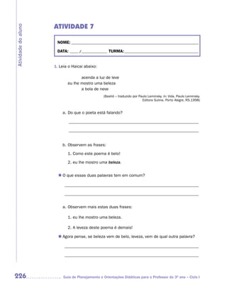 ATIVIDADE 7
Atividade do aluno



                      NOME: __________________________________________________________________________

                      DATA: _____ /_______________ TURMA: ___________________________________________


                     1. Leia o Haicai abaixo:

                                   acenda a luz de leve
                            eu lhe mostro uma beleza
                                   a bola de neve
                                                 (Bashô – traduzido por Paulo Leminsky. In: Vida. Paulo Leminsky.
                                                                          Editora Sulina. Porto Alegre, RS.1998)


                         a. Do que o poeta está falando?

                             ______________________________________________________________

                             ______________________________________________________________


                         b. Observem as frases:

                            1. Como este poema é belo!

                            2. eu lhe mostro uma beleza.


                       n	 que essas duas palavras tem em comum?
                        O

                          ________________________________________________________________

                          ________________________________________________________________


                         a. Observem mais estas duas frases:

                            1. eu lhe mostro uma beleza.

                            2. A leveza deste poema é demais!

                        Agora pense, se beleza vem de belo, leveza, vem de qual outra palavra?
                       n	

                          ________________________________________________________________

                          ________________________________________________________________




226                       Guia de Planejamento e Orientações Didáticas para o Professor do 3O ano – Ciclo I
 