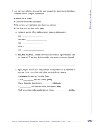 2. Leia as frases abaixo, observando qual o papel das palavras destacadas e




                                                                                       Atividade do aluno
   converse com os colegas e professor:

   Aquele haicai é belo.
  n	
  n A menina tem modos delicados.
  n Ele comprou um rico tecido para fazer sua camisa.
  n Este filme tem um final muito triste.

     a. Indique a que se refere cada uma das palavras destacadas:

        belo – _____________________
        delicado – ______________________
        rico – ______________________
        triste – _____________________
        leve – ______________________

     b. Belo, fino, rico, triste... Vocês sabem qual o nome que a gramática dá a es-
        tas palavras? E que tipo de informação elas acrescentam nas frases?

        ______________________________________________________________

        ______________________________________________________________

     c. Agora, faça a modificação nas palavras entre parênteses e preencha as
        lacunas, como no modelo. Atenção à terminação da palavra!

        A leveza deste poema é demais! (leve)
        A sua ___________ está no sorriso. (belo)
        Ela se despediu da mãe com ___________. (delicada)
        A ____________ não traz felicidade, mas ajuda! (rica)
        Você tem uma missão: acabar com a minha ________________ (triste).




Guia de Planejamento e Orientações Didáticas para o Professor do 3O ano – Ciclo I      227
 