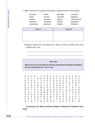 3. Agora, observem as palavras do quadro e separem-nas em dois grupos:
Atividade do aluno

                                princesa           fineza              grandeza            incerteza
                                frieza             firmeza             impureza            freguesa
                                moleza             duquesa             tigresa             mesquinheza
                                baronesa           franqueza           lerdeza             marquesa
                                estranheza         gentileza           limpeza             fortaleza

                                       Grupo A                                    Grupo B




                        grupos e pense em uma regra que o ajude a lembrar quando usar -eza e
                       n	
                        quando usar –esa.

                           ________________________________________________________________

                           ________________________________________________________________


                                                           Para casa
                       Agora, procure no caça-palavras palavras substantivas derivadas de adjetivos
                       que são terminadas com –ez ou –eza.




                       B    R    A   D    I   V    O   N    U   S    E   I    A   D    E    A   M   U
                       A    X    I   I    N   S    E   N    S   A    T   E    Z   A    B    R   E   A
                       A    C    R   E    I   T    P   C    E   G    O   N    E   C    I    A   S   E
                       C    V    E   A    Z   E    I   T    U   R    A   S    G   T    O    S   Q   C
                       D    I    N   T    B   E    L   E    Z   A    B   A    C   A    T    I   U   I
                       E    N    A   A    O   M    E   N    I   N    U   S    E   N    T    N   I   A
                       M    T    T   R    L   B    O   M    B   D    E   D    I   N    H    S   N   B
                       O    A    I   V    A   O    M   B    R   E    Q   U    E   S    T    O   H   A
                       N    O    O   E    A   M    A   R    O   Z    O   I    O   E    I    L   E   T
                       A    V    E   N    R   A    B   U    M   A    G   R    E   Z    A    A   Z   T
                       E    S    T   U    P   I    D   E    Z   I    A   N    C   O    N    A   T   U
                       S    I    N   T    E   B    A   N    A   N    I   E    S   P    E    R   I   O

                          [As palavras são: Beleza, Grandeza, Magreza, Mesquinhez, Estupidez, Insen-
                     satez]



228                        Guia de Planejamento e Orientações Didáticas para o Professor do 3O ano – Ciclo I
 