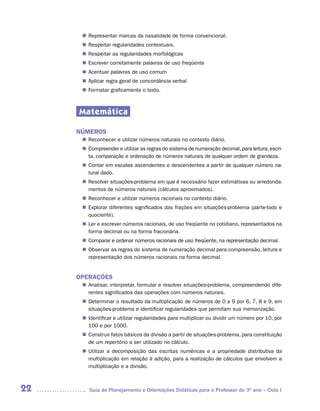 Representar marcas da nasalidade de forma convencional.
      n	
       Respeitar regularidades contextuais.
      n	
       Respeitar as regularidades morfológicas
      n	
       Escrever corretamente palavras de uso freqüente
      n	
       Acentuar palavras de uso comum
      n	
       Aplicar regra geral de concordância verbal
      n	
       Formatar graficamente o texto.
      n	



     Matemática

     NÚMEROS
       Reconhecer e utilizar números naturais no contexto diário.
      n	
       Compreender e utilizar as regras do sistema de numeração decimal, para leitura, escri-
      n	
       ta, comparação e ordenação de números naturais de qualquer ordem de grandeza.
       Contar em escalas ascendentes e descendentes a partir de qualquer número na-
      n	
       tural dado.
       Resolver situações-problema em que é necessário fazer estimativas ou arredonda-
      n	
       mentos de números naturais (cálculos aproximados).
       Reconhecer e utilizar números racionais no contexto diário.
      n	
       Explorar diferentes significados das frações em situações-problema (parte-todo e
      n	
       quociente).
      n	 e escrever números racionais, de uso freqüente no cotidiano, representados na
       Ler
       forma decimal ou na forma fracionária.
       Comparar e ordenar números racionais de uso freqüente, na representação decimal.
      n	
       Observar as regras do sistema de numeração decimal para compreensão, leitura e
      n	
       representação dos números racionais na forma decimal.


     OPERAÇÕES
       Analisar, interpretar, formular e resolver situações-problema, compreendendo dife-
      n	
       rentes significados das operações com números naturais.
       Determinar o resultado da multiplicação de números de 0 a 9 por 6, 7, 8 e 9, em
      n	
       situações-problema e identificar regularidades que permitam sua memorização.
       Identificar e utilizar regularidades para multiplicar ou dividir um número por 10, por
      n	
       100 e por 1000.
       Construir fatos básicos da divisão a partir de situações-problema, para constituição
      n	
       de um repertório a ser utilizado no cálculo.
       Utilizar a decomposição das escritas numéricas e a propriedade distributiva da
      n	
       multiplicação em relação à adição, para a realização de cálculos que envolvem a
       multiplicação e a divisão.



22       Guia de Planejamento e Orientações Didáticas para o Professor do 3O ano – Ciclo I
 