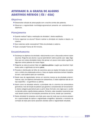 ATIVIDADE 8: A GRAFIA DE ALGUNS
ADJETIVOS PÁTRIOS (-ÊS / -ESA)
Objetivos
  n	
   Desenvolver atitude de preocupação com a escrita correta das palavras.
   Observar a regularidade morfológico-gramatical presente em substantivos e
  n	
   adjetivos.


Planejamento
   Quando realizar? Após a realização da atividade 1 desta seqüência.
  n	
   Como organizar os alunos? Devem realizar a atividade em duplas e depois, no
  n	
   coletivo.
  n	 materiais serão necessários? Folha da atividade e caderno.
   Que
   Qual a duração? Cerca de 50 minutos.
  n	


Encaminhamento
   Esclareça os objetivos da atividade, relacionando-a com a discussão anterior sobre
  n	
   eza/esa. Pergunte aos alunos o que já aprenderam sobre quando usar –esa. Diga-
   lhes que com estas atividades todos irão pensar um pouco mais sobre a grafia de
   algumas outras palavras da nossa língua.
   Pergunte se eles já ouviram falar em adjetivos pátrios e sugira que levantem hipó-
  n	
   teses sobre o significado do termo pátrio.
   Proceda à distribuição da folha de exercícios para as duplas formadas de acordo
  n	
   com o critério da colaboração entre si. Caso as duplas anteriores tenham trabalha-
   do bem, você poderá optar por mantê-las.
   Neste caso de regularidade, temos um caminho inverso ao da atividade anterior:
  n	
   trata-se, aqui, de adjetivos derivados de substantivos. E estes adjetivos são de um
   tipo específico – os gentílicos ou pátrios.
   Assim como na atividade anterior, a prioridade não é o domínio da nomenclatura
  n	
   gramatical, mas da função da palavra que garante a compreensão do funcionamen-
   to desta categoria gramatical para a partir disso formular uma regra que o auxilie
   na decisão sobre a grafia destas palavras. Portanto, cabe ressaltar novamente que
   você deverá aceitar as formulações provisórias da turma, desde que coerentes.
   Nesta atividade foi proposta uma lição para casa de modo que os alunos possam
  n	
   ter a oportunidade de aplicar a regularidade ortográfica. Aproveite o momento da
   correção da lição para sanar possíveis dúvidas sobre a regularidade estudada.




Guia de Planejamento e Orientações Didáticas para o Professor do 3O ano – Ciclo I        229
 