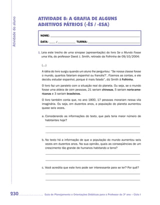 ATIVIDADE 8: A GRAFIA DE ALGUNS
Atividade do aluno

                     ADJETIVOS PÁTRIOS (-ÊS / -ESA)

                      NOME: __________________________________________________________________________

                      DATA: _____ /_______________ TURMA: ___________________________________________


                     1. Leia este trecho de uma sinopse (apresentação) do livro Se o Mundo Fosse
                        uma Vila, do professor David J. Smith, retirado da Folhinha de 09/10/2004:

                       (...)

                       A idéia do livro surgiu quando um aluno lhe perguntou: “Se nossa classe fosse
                       o mundo, quantos falariam espanhol ou francês?’. Fizemos as contas, e ele
                       decidiu estudar espanhol, porque é mais falado”, diz Smith à Folhinha.

                       O livro faz um paralelo com a situação real do planeta. Ou seja, se o mundo
                       fosse uma aldeia de cem pessoas, 21 seriam chinesas, 5 seriam norte-ame-
                       ricanas e 3 seriam brasileiras.

                       O livro também conta que, no ano 1800, 17 pessoas morariam nessa vila
                       imaginária. Ou seja, em duzentos anos, a população do planeta aumentou
                       quase seis vezes.

                       a. Considerando as informações do texto, que país teria maior número de
                          habitantes hoje?
                           ________________________________________________________________

                           ________________________________________________________________

                       b. No texto há a informação de que a população do mundo aumentou seis
                          vezes em duzentos anos. Na sua opinião, quais as conseqüências de um
                          crescimento tão grande de humanos habitando a terra?
                           ________________________________________________________________

                           ________________________________________________________________

                       c. Você acredita que este livro pode ser interessante para se ler? Por quê?
                           ________________________________________________________________

                           ________________________________________________________________




230                       Guia de Planejamento e Orientações Didáticas para o Professor do 3O ano – Ciclo I
 