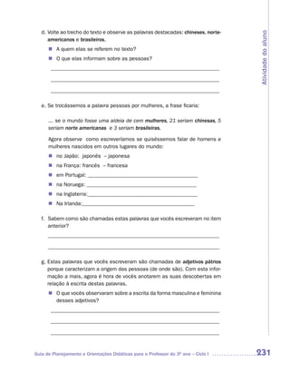 d. Volte ao trecho do texto e observe as palavras destacadas: chineses, norte-




                                                                                    Atividade do aluno
      americanos e brasileiros.
      n	 quem elas se referem no texto?
        A
      n O que elas informam sobre as pessoas?
       _______________________________________________________________

       _______________________________________________________________

       _______________________________________________________________

   e. Se trocássemos a palavra pessoas por mulheres, a frase ficaria:

      ... se o mundo fosse uma aldeia de cem mulheres, 21 seriam chinesas, 5
      seriam norte americanas e 3 seriam brasileiras.

      Agora observe como escreveríamos se quiséssemos falar de homens e
      mulheres nascidos em outros lugares do mundo:
      n no Japão: japonês – japonesa
      n na França: francês – francesa
      n em Portugal: _________________________________________
      n na Noruega: _________________________________________
      n na Inglaterra:_________________________________________
      n Na Irlanda:__________________________________________

   f. Sabem como são chamadas estas palavras que vocês escreveram no item
      anterior?
      ________________________________________________________________

      ________________________________________________________________

   g. Estas palavras que vocês escreveram são chamadas de adjetivos pátrios
      porque caracterizam a origem das pessoas (de onde são). Com esta infor-
      mação a mais, agora é hora de vocês anotarem as suas descobertas em
      relação à escrita destas palavras.
      n	 que vocês observaram sobre a escrita da forma masculina e feminina
        O
        desses adjetivos?
       _______________________________________________________________

       _______________________________________________________________

       _______________________________________________________________


Guia de Planejamento e Orientações Didáticas para o Professor do 3O ano – Ciclo I   231
 