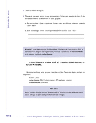 2. Leiam o trecho a seguir:
Atividade do aluno


                     3. É hora de escrever sobre o que aprenderam. Voltem ao quadro do item 3 da
                        atividade anterior e observem os dois grupos:

                       a. Para relembrar: Qual a regra que fizeram para ajudá-los a saberem quando
                          usar –eza?

                       b. Que outra regra vocês fariam para saberem quando usar –esa?
                           _______________________________________________________________

                           _______________________________________________________________

                           _______________________________________________________________



                       Atenção!! Nos documentos de identidade (Registro de Nascimento, RG) a
                       denominação do país de origem das pessoas é chamada de nacionalidade
                       e do estado e cidade, naturalidade.



                            A NACIONALIDADE SEMPRE SERá NO FEMININO, MESMO QUANDO SE
                        REFERIR A HOMENS.



                         No documento de uma pessoa nascida em São Paulo, os dados seriam os
                     seguintes:
                             Carlos Lima
                             naturalidade: São Paulo (cidade) - SP (sigla do estado)
                             nacionalidade: brasileira


                                                          Para casa:

                       Agora que você sabe o que é adjetivo pátrio, procure outras palavras como
                       estas e traga-as para compartilhar com os colegas.




232                       Guia de Planejamento e Orientações Didáticas para o Professor do 3O ano – Ciclo I
 