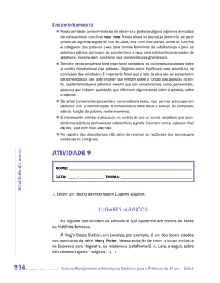 Encaminhamento
                        Nesta atividade também trata-se de observar a grafia de alguns adjetivos derivados
                       n	
                        de substantivos, com final -oso/ -osa. A esta altura os alunos já devem ter se apro-
                        priado de algumas regras do uso de –esa/-eza, com discussões sobre as funções
                        e categorias das palavras (-esa para formas femininas de substantivos e para os
                        adjetivos pátrios, derivados de substantivos e –eza para substantivos derivados de
                        adjetivos), mesmo sem o domínio das nomenclaturas gramaticais.
                        Também nesta seqüência será importante considerar as hipóteses dos alunos sobre
                       n	
                        a escrita convencional das palavras. Registre estas hipóteses para retomá-las na
                        conclusão das atividades. É importante frisar que o fato de eles não se apropriarem
                        da nomenclatura não pode impedir que reflitam sobre a função das palavras no tex-
                        to. Aceite formulações próximas mesmo que não convencionais, como, por exemplo,
                        palavras que indicam qualidade, que informam alguma coisa sobre a pessoa, sobre
                        o objetivo...
                       n	 achar conveniente apresente a nomenclatura exata, mas sem se preocupar em
                        Se
                        demasia com a memorização. A nomenclatura deve estar a serviço da compreen-
                        são da função da palavra, neste momento.
                       n	 interessante orientar a discussão no sentido de que os alunos percebam que quan-
                        É
                        do temos adjetivos derivados de substantivos a grafia é sempre com s, seja com final
                        ês/esa, seja com final –oso/osa.
                       n	 registro das descobertas, não deixe de retomar as hipóteses dos alunos para
                        No
                        validá-las ou corrigi-las.


                     ATIVIDADE 9
Atividade do aluno




                      NOME: __________________________________________________________________________

                      DATA: _____ /_______________ TURMA: ___________________________________________



                     1. Leiam um trecho da reportagem Lugares Mágicos:


                                                 Lugares mágiCos

                          Há lugares que existem de verdade e que aparecem em contos de fadas
                     ou histórias famosas.

                          A King’s Cross Station, em Londres, por exemplo, é um dos locais citados
                     nas aventuras da série Harry Potter. Nessa estação de trem, o bruxo embarca
                     no Expresso para Hogwarts, na misteriosa plataforma 9 ½. Leia, a seguir, sobre
                     três desses lugares “mágicos”. (...)



234                      Guia de Planejamento e Orientações Didáticas para o Professor do 3O ano – Ciclo I
 